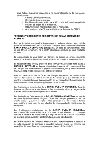 días hábiles bancarios siguientes a la nacionalización de la mercancía,
consignando:
- Factura Comercial definitiva,
- Conocimiento de embarque,
- Manifiesto de exportación expedido por la autoridad competente
del país de origen de la mercancía,
- Documentos de nacionalización de la mercancía.
- Acta emitida por la Oficina de Verificación Aduanal de CADIVI.

TÉRMINOS Y CONDICIONES DE ACEPTACIÓN DE LAS ÓRDENES DE
COMPRA:
Los participantes convocados interesados en adquirir divisas sólo podrán
presentar una (1) Orden de Compra ante cualquier Institución Autorizada de la
BANCA PÚBLICA UNIVERSAL participante. En caso de ser presentada más
de una Orden de Compra, no le serán adjudicadas ninguna de tales múltiples
órdenes.
La presentación de una Orden de Compra no genera en ningún momento
derecho de adjudicación alguno, en ninguno de los componentes de la misma.
Es responsabilidad única y exclusiva de la Institución Autorizada de la BANCA
PÚBLICA UNIVERSAL en la cual el participante convocado colocó su Orden
de Compra, que ésta sea debida y oportunamente entregada y procesada en el
SICAD, en el período estipulado en esta convocatoria.
Con la presentación de la Orden de Compra respectiva los participantes
convocados autorizan al Banco Central de Venezuela para que proceda en su
nombre y representación a la enajenación en los mercados internacionales de
los títulos valores que le sean adjudicados, de ser el caso.
Las Instituciones Autorizadas de la BANCA PÚBLICA UNIVERSAL deberán
informar ampliamente a sus clientes sobre las características y riesgos de la
subasta y las condiciones de precio de la misma.
Las Instituciones Autorizadas de la BANCA PÚBLICA UNIVERSAL no podrán
rechazar injustificadamente ninguna Orden de Compra presentada por un
cliente, siempre y cuando cumpla con las condiciones de la subasta y tendrá
que emitirle a cada uno de sus clientes la correspondiente certificación de
recepción.
Las Instituciones Autorizadas de la BANCA PÚBLICA UNIVERSAL
responderán de manera directa a cada uno de sus clientes, por cualquier
reclamo o solicitud de información que haga el cliente en relación a su Orden
de Compra, antes, durante y posterior al proceso de adjudicación.
El Centro Nacional de Comercio Exterior (CENCOEX) se reserva el derecho a
su sola discreción de rechazar o invalidar cualquier Orden de Compra, sin
necesidad de especificar las razones que motivaron dicha decisión.

 