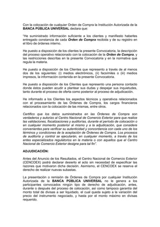 Con la colocación de cualquier Orden de Compra la Institución Autorizada de la
BANCA PÚBLICA UNIVERSAL declara que:
“He suministrado información suficiente a los clientes y manifiesto haberles
entregado constancia de cada Orden de Compra recibida y de su registro en
el libro de órdenes interno.
He puesto a disposición de los clientes la presente Convocatoria, la descripción
del proceso operativo relacionado con la colocación de la Orden de Compra, y
las restricciones descritas en la presente Convocatoria y en la normativa que
regula la materia.
He puesto a disposición de los Clientes que represento a través de al menos
dos de los siguientes: (i) medios electrónicos, (ii) facsímiles o (iii) medios
impresos, la información contenida en la presente Convocatoria.
He puesto a disposición de los Clientes que represento una persona contacto
donde éstos pueden acudir a plantear sus dudas y despejar sus inquietudes,
tanto durante el proceso de oferta como posterior al proceso de adjudicación.
He informado a los Clientes los aspectos técnicos y operativos relacionados
con el procesamiento de las Órdenes de Compra, los cargos financieros
relacionados con la colocación de las mismas, entre otros.
Certifico que los datos suministrados en las Órdenes de Compra son
verdaderos y autorizo al Centro Nacional de Comercio Exterior para que realice
las validaciones, fiscalizaciones y auditorías, durante el período de colocación o
en cualquier momento posterior al mismo y a la adjudicación, que considere
convenientes para verificar su autenticidad y concordancia con cada uno de los
términos y condiciones de la aceptación de Órdenes de Compra. Los procesos
de auditoría y control se ejecutarán, en cualquier momento, a través de los
entes especializados regulatorios en la materia o con aquellos que el Centro
Nacional de Comercio Exterior designe para tal fin”.
ADJUDICACIÓN:
Antes del Anuncio de los Resultados, el Centro Nacional de Comercio Exterior
(CENCOEX) podrá declarar desierto el acto sin necesidad de especificar las
razones que motivaron dicha decisión. Asimismo, el CENCOEX se reserva el
derecho de realizar nuevas subastas.
La presentación o remisión de Órdenes de Compra por cualquier Institución
Autorizada de la BANCA PÚBLICA UNIVERSAL no le genera a los
participantes convocados ningún tipo de derecho de adjudicación, antes,
durante o después del proceso de colocación, así como tampoco garantía del
monto total de divisas a ser liquidado, el cual queda sujeto a la variación del
precio del instrumento negociado, y hasta por el monto máximo en divisas
requerido.

 