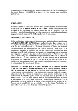 Los resultados de la adjudicación serán publicados por el Centro Nacional de
Comercio Exterior (CENCOEX) a través de los medios que considere
pertinentes.

LIQUIDACIÓN:
El Banco Central de Venezuela debitará de la cuenta única de las Instituciones
Autorizadas de la BANCA PÚBLICA UNIVERSAL correspondientes el valor
equivalente en Bolívares del monto adjudicado de conformidad con los
términos y condición establecidos en el procedimiento para la liquidación que
se publicará en la página Web del Banco Central de Venezuela.
CONSIDERACIONES FINALES:
El Centro Nacional de Comercio Exterior reitera a las Instituciones Autorizadas
de la BANCA PÚBLICA UNIVERSAL y a los Participantes Convocados, que el
incumplimiento de lo previsto en la presente Convocatoria, y demás normativa
que rige su participación en la Subasta convocada a través del Sistema
Complementario de Administración de Divisas (SICAD), dará lugar a la
suspensión temporal o definitiva de dichas Instituciones Autorizadas para
participar en el SICAD, así como a la exclusión de los participantes convocados
del Registro de Usuarios del Sistema Complementario de Administración de
Divisas (RUSICAD), ello atendiendo a lo previsto en los artículos 15 y 16 de la
Resolución N° 13-07-01, publicada en la Gaceta Oficial de la República
Bolivariana de Venezuela N° 40.201 de fecha 04 de julio de 2013, y sin
perjuicio de las demás sanciones que resulten procedentes de conformidad con
lo establecido en la normativa cambiaria.
Asimismo, se ratifica que el Centro Nacional de Comercio Exterior
(CENCOEX) se reserva el derecho de efectuar el control posterior sobre el
uso o aplicación de las divisas a los fines para los cuales éstas fueron
requeridas de conformidad con los sectores convocados, pudiendo realizar,
adicionalmente, las visitas e inspecciones que estime pertinentes a las
Instituciones Autorizadas para operar de acuerdo con lo previsto en la
Resolución N° 13-07-01, a los fines de verificar el cumplimiento de los términos
y condiciones dictados por este Instituto en esta materia, y la certeza de la
información remitida conforme a éstos y los procedimientos aplicados, en
función de lo establecido en el artículo 14 de la citada Resolución, en
concordancia con el Aparte Único del artículo 16 ejusdem.
 

 
