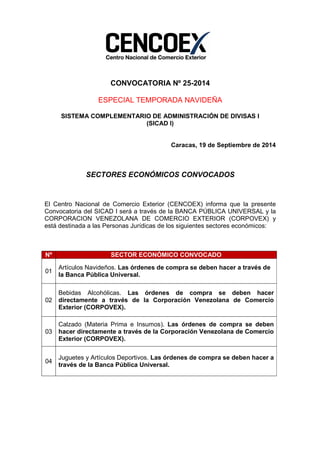 CONVOCATORIA Nº 25-2014 
ESPECIAL TEMPORADA NAVIDEÑA 
SISTEMA COMPLEMENTARIO DE ADMINISTRACIÓN DE DIVISAS I 
(SICAD I) 
Caracas, 19 de Septiembre de 2014 
SECTORES ECONÓMICOS CONVOCADOS 
El Centro Nacional de Comercio Exterior (CENCOEX) informa que la presente 
Convocatoria del SICAD I será a través de la BANCA PÚBLICA UNIVERSAL y la 
CORPORACION VENEZOLANA DE COMERCIO EXTERIOR (CORPOVEX) y 
está destinada a las Personas Jurídicas de los siguientes sectores económicos: 
Nº SECTOR ECONÓMICO CONVOCADO 
01 
Artículos Navideños. Las órdenes de compra se deben hacer a través de 
la Banca Pública Universal. 
02 
Bebidas Alcohólicas. Las órdenes de compra se deben hacer 
directamente a través de la Corporación Venezolana de Comercio 
Exterior (CORPOVEX). 
03 
Calzado (Materia Prima e Insumos). Las órdenes de compra se deben 
hacer directamente a través de la Corporación Venezolana de Comercio 
Exterior (CORPOVEX). 
04 
Juguetes y Artículos Deportivos. Las órdenes de compra se deben hacer a 
través de la Banca Pública Universal. 
 