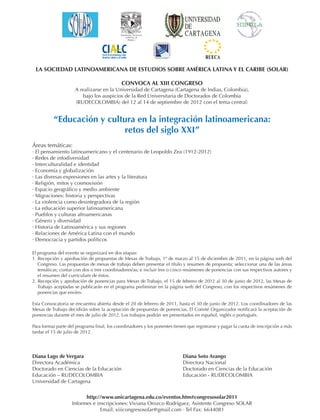 LA SOCIEDAD LATINOAMERICANA DE ESTUDIOS SOBRE AMÉRICA LATINA Y EL CARIBE (SOLAR)

                                             CONVOCA AL XIII CONGRESO
                     A realizarse en la Universidad de Cartagena (Cartagena de Indias, Colombia),
                         bajo los auspicios de la Red Universitaria de Doctorados de Colombia
                     (RUDECOLOMBIA) del 12 al 14 de septiembre de 2012 con el tema central:


          “Educación y cultura en la integración latinoamericana:
                           retos del siglo XXI”
Áreas temáticas:
· El pensamiento latinoamericano y el centenario de Leopoldo Zea (1912-2012)
· Redes de infodiversidad
· Interculturalidad e identidad
· Economía y globalización
· Las diversas expresiones en las artes y la literatura
· Religión, mitos y cosmovisión
· Espacio geográfico y medio ambiente
· Migraciones: historia y perspectivas
· La violencia como desintegradora de la región
· La educación superior latinoamericana
· Pueblos y culturas afroamericanas
· Género y diversidad
· Historia de Latinoamérica y sus regiones
· Relaciones de América Latina con el mundo
· Democracia y partidos políticos

El programa del evento se organizará en dos etapas:
1. Recepción y aprobación de propuestas de Mesas de Trabajo, 1º de marzo al 15 de diciembre de 2011, en la página web del
   Congreso. Las propuestas de mesas de trabajo deben presentar el título y resumen de propuesta; seleccionar una de las áreas
   temáticas; contar con dos o tres coordinadores/as; e incluir tres o cinco resúmenes de ponencias con sus respectivos autores y
   el resumen del curriculum de éstos.
2. Recepción y aprobación de ponencias para Mesas de Trabajo, el 15 de febrero de 2012 al 30 de junio de 2012, las Mesas de
   Trabajo aceptadas se publicarán en el programa preliminar en la página web del Congreso, con los respectivos resúmenes de
   ponencias que envíen.

Esta Convocatoria se encuentra abierta desde el 20 de febrero de 2011, hasta el 30 de junio de 2012. Los coordinadores de las
Mesas de Trabajo decidirán sobre la aceptación de propuestas de ponencias. El Comité Organizador notificará la aceptación de
ponencias durante el mes de julio de 2012. Los trabajos podrán ser presentados en español, inglés o portugués.

Para formar parte del programa final, los coordinadores y los ponentes tienen que registrarse y pagar la cuota de inscripción a más
tardar el 15 de julio de 2012.




Diana Lago de Vergara                                                       Diana Soto Arango
Directora Académica                                                         Directora Nacional
Doctorado en Ciencias de la Educación                                       Doctorado en Ciencias de la Educación
Educación – RUDECOLOMBIA                                                    Educación - RUDECOLOMBIA
Universidad de Cartagena


                          http://www.unicartagena.edu.co/eventos.htm#congresosolar2011
                    Informes e inscripciones: Viviana Orozco Rodríguez, Asistente Congreso SOLAR
                                 Email: xiiicongresosolar@gmail.com · Tel Fax: 6644081
 