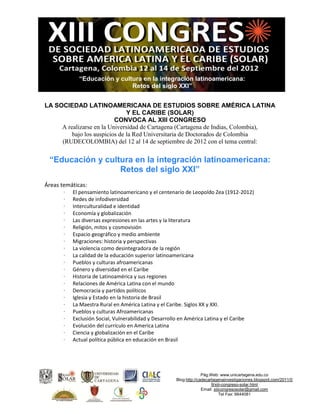 “Educación y cultura en la integración latinoamericana:
                              Retos del siglo XXI”


LA SOCIEDAD LATINOAMERICANA DE ESTUDIOS SOBRE AMÉRICA LATINA
                               Y EL CARIBE (SOLAR)
                          CONVOCA AL XIII CONGRESO
     A realizarse en la Universidad de Cartagena (Cartagena de Indias, Colombia),
         bajo los auspicios de la Red Universitaria de Doctorados de Colombia
     (RUDECOLOMBIA) del 12 al 14 de septiembre de 2012 con el tema central:


 “Educación y cultura en la integración latinoamericana:
                  Retos del siglo XXI”
Áreas temáticas:
       ·   El pensamiento latinoamericano y el centenario de Leopoldo Zea (1912-2012)
       ·   Redes de infodiversidad
       ·   Interculturalidad e identidad
       ·   Economía y globalización
       ·   Las diversas expresiones en las artes y la literatura
       ·   Religión, mitos y cosmovisión
       ·   Espacio geográfico y medio ambiente
       ·   Migraciones: historia y perspectivas
       ·   La violencia como desintegradora de la región
       ·   La calidad de la educación superior latinoamericana
       ·   Pueblos y culturas afroamericanas
       ·   Género y diversidad en el Caribe
       ·   Historia de Latinoamérica y sus regiones
       ·   Relaciones de América Latina con el mundo
       ·   Democracia y partidos políticos
       ·   Iglesia y Estado en la historia de Brasil
       ·   La Maestra Rural en América Latina y el Caribe. Siglos XX y XXI.
       ·   Pueblos y culturas Afroamericanas
       ·   Exclusión Social, Vulnerabilidad y Desarrollo en América Latina y el Caribe
       ·   Evolución del currículo en America Latina
       ·   Ciencia y globalización en el Caribe
       ·   Actual política pública en educación en Brasil




                                                                   Pág.Web: www.unicartagena.edu.co
                                                     Blog:http://cadecartagenainvestigaciones.blogspot.com/2011/0
                                                                        9/xiii-congreso-solar.html
                                                                   Email: xiiicongresosolar@gmail.com
                                                                              Tel Fax: 6644081
 