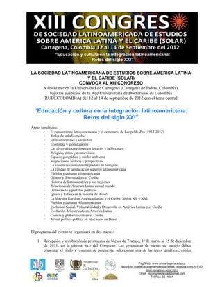 “Educación y cultura en la integración latinoamericana:
                               Retos del siglo XXI”


LA SOCIEDAD LATINOAMERICANA DE ESTUDIOS SOBRE AMÉRICA LATINA
                               Y EL CARIBE (SOLAR)
                          CONVOCA AL XIII CONGRESO
     A realizarse en la Universidad de Cartagena (Cartagena de Indias, Colombia),
         bajo los auspicios de la Red Universitaria de Doctorados de Colombia
     (RUDECOLOMBIA) del 12 al 14 de septiembre de 2012 con el tema central:


  “Educación y cultura en la integración latinoamericana:
                   Retos del siglo XXI”
Áreas temáticas:
        ·   El pensamiento latinoamericano y el centenario de Leopoldo Zea (1912-2012)
        ·   Redes de infodiversidad
        ·   Interculturalidad e identidad
        ·   Economía y globalización
        ·   Las diversas expresiones en las artes y la literatura
        ·   Religión, mitos y cosmovisión
        ·   Espacio geográfico y medio ambiente
        ·   Migraciones: historia y perspectivas
        ·   La violencia como desintegradora de la región
        ·   La calidad de la educación superior latinoamericana
        ·   Pueblos y culturas afroamericanas
        ·   Género y diversidad en el Caribe
        ·   Historia de Latinoamérica y sus regiones
        ·   Relaciones de América Latina con el mundo
        ·   Democracia y partidos políticos
        ·   Iglesia y Estado en la historia de Brasil
        ·   La Maestra Rural en América Latina y el Caribe. Siglos XX y XXI.
        ·   Pueblos y culturas Afroamericanas
        ·   Exclusión Social, Vulnerabilidad y Desarrollo en América Latina y el Caribe
        ·   Evolución del currículo en America Latina
        ·   Ciencia y globalización en el Caribe
        ·   Actual política pública en educación en Brasil


El programa del evento se organizará en dos etapas:

    1. Recepción y aprobación de propuestas de Mesas de Trabajo, 1º de marzo al 15 de diciembre
       de 2011, en la página web del Congreso. Las propuestas de mesas de trabajo deben
       presentar el título y resumen de propuesta; seleccionar una de las áreas temáticas; contar


                                                                         Pág.Web: www.unicartagena.edu.co
                                                           Blog:http://cadecartagenainvestigaciones.blogspot.com/2011/0
                                                                              9/xiii-congreso-solar.html
                                                                         Email: xiiicongresosolar@gmail.com
                                                                                    Tel Fax: 6644081
 