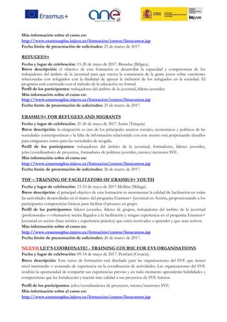 Más información sobre el curso en:
http://www.erasmusplus.injuve.es/formacion/cursos/listacursos.jsp
Fecha límite de presentación de solicitudes: 25 de marzo de 2017.
REFUGEES+
Fecha y lugar de celebración: 15-20 de mayo de 2017. Bruselas (Bélgica).
Breve descripción: el objetivo de esta formación es desarrollar la capacidad y competencias de los
trabajadores del ámbito de la juventud para que crezca la consciencia de la gente joven sobre cuestiones
relacionadas con refugiados con la finalidad de apoyar la inclusión de los refugiados en la sociedad. El
programa está construido con el método de la educación no formal.
Perfil de los participantes: trabajadores del ámbito de la juventud, líderes juveniles.
Más información sobre el curso en:
http://www.erasmusplus.injuve.es/formacion/cursos/listacursos.jsp
Fecha límite de presentación de solicitudes: 25 de marzo de 2017.
ERASMUS+ FOR REFUGEES AND MIGRANTS
Fecha y lugar de celebración: 21-26 de mayo de 2017. İzmir (Turquía).
Breve descripción: la emigración es uno de los principales asuntos sociales, económicos y políticos de las
sociedades contemporáneas y la falta de información relacionada con este asunto está perpetuando desafíos
para emigrantes como para las sociedades de acogida.
Perfil de los participantes: trabajadores del ámbito de la juventud, formadores, líderes juveniles,
jefes/coordinadores de proyectos, formadores de políticas juveniles, tutores/mentores SVE.
Más información sobre el curso en:
http://www.erasmusplus.injuve.es/formacion/cursos/listacursos.jsp
Fecha límite de presentación de solicitudes: 26 de marzo de 2017.
TOF – TRAINING OF FACILITATORS OF ERASMUS+ YOUTH
Fecha y lugar de celebración: 15-23 de mayo de 2017.Mollina (Málaga).
Breve descripción: el principal objetivo de esta formación es incrementar la calidad de facilitación en todas
las actividades desarrolladas en el marco del programa Erasmus+ Juventud en Acción, proporcionando a los
participantes competencias básicas para facilitar el proceso en grupo.
Perfil de los participantes: lideres juveniles, líderes de grupos, trabajadores del ámbito de la juventud
(profesionales o voluntarios) recién llegados a la facilitación y tengan experiencia en el programa Erasmus+
Juventud en acción (base teórica y experiencia práctica) que estén motivados a aprender y que sean activos.
Más información sobre el curso en:
http://www.erasmusplus.injuve.es/formacion/cursos/listacursos.jsp
Fecha límite de presentación de solicitudes: 26 de marzo de 2017.
NUEVO LET'S COORDINATE! - TRAINING COURSE FOR EVS ORGANISATIONS
Fecha y lugar de celebración: 09-14 de mayo de 2017. Petrčani (Croacia).
Breve descripción: Este curso de formación está diseñado para las organizaciones del SVE que tienen
nivel intermedio o avanzado de experiencia en la coordinación de actividades. Las organizaciones del SVE
tendrán la oportunidad de compartir sus experiencias previas y en todo momento aprenderán habilidades y
competencias que les fortalecerán y traerán más calidad a sus proyectos de SVE futuros.
Perfil de los participantes: jefes/coordinadores de proyectos, tutores/mentores SVE.
Más información sobre el curso en:
http://www.erasmusplus.injuve.es/formacion/cursos/listacursos.jsp
 