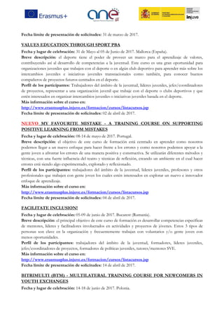 Fecha límite de presentación de solicitudes: 31 de marzo de 2017.
VALUES EDUCATION THROUGH SPORT PBA
Fecha y lugar de celebración: 31 de Mayo al 05 de Junio de 2017. Mallorca (España).
Breve descripción: el deporte tiene el poder de proveer un marco para el aprendizaje de valores,
contribuyendo así al desarrollo de competencias a la juventud. Este curso es una gran oportunidad para
organizaciones juveniles que trabajen con el deporte o en algún club deportivo para aprender más sobre los
intercambios juveniles e iniciativas juveniles transnacionales como también, para conocer buenos
compañeros de proyectos futuros centrados en el deporte.
Perfil de los participantes: Trabajadores del ámbito de la juventud, líderes juveniles, jefes/coordinadores
de proyectos, representar a una organización juvenil que trabaje con el deporte o clubs deportivos y que
estén interesados en organizar intercambios juveniles o iniciativas juveniles basada en el deporte.
Más información sobre el curso en:
http://www.erasmusplus.injuve.es/formacion/cursos/listacursos.jsp
Fecha límite de presentación de solicitudes: 02 de abril de 2017.
NUEVO MY FAVOURITE MISTAKE - A TRAINING COURSE ON SUPPORTING
POSITIVE LEARNING FROM MISTAKES
Fecha y lugar de celebración: 08-14 de mayo de 2017. Portugal.
Breve descripción: el objetivo de este curso de formación está centrado en aprender como nosotros
podemos llegar a un nuevo enfoque para hacer frente a los errores y como nosotros podemos apoyar a la
gente joven a afrontar los errores de una manera positiva y constructiva. Se utilizarán diferentes métodos y
técnicas, con una fuerte influencia del teatro y técnicas de reflexión, creando un ambiente en el cual hacer
errores está siendo algo experimentado, explorado y reflexionado.
Perfil de los participantes: trabajadores del ámbito de la juventud, lideres juveniles, profesores y otros
profesionales que trabajen con gente joven los cuales estén interesados en explorar un nuevo e innovador
enfoque de aprendizaje.
Más información sobre el curso en:
http://www.erasmusplus.injuve.es/formacion/cursos/listacursos.jsp
Fecha límite de presentación de solicitudes: 04 de abril de 2017.
FACILITATE INCLUSION!
Fecha y lugar de celebración: 05-09 de junio de 2017. Bucarest (Rumanía).
Breve descripción: el principal objetivo de este curso de formación es desarrollar competencias específicas
de mentores, líderes y facilitadores involucrados en actividades y proyectos de jóvenes. Estos 3 tipos de
personas son clave en la organización y frecuentemente trabajan con voluntarios y/o gente joven con
menos oportunidades.
Perfil de los participantes: trabajadores del ámbito de la juventud, formadores, líderes juveniles,
jefes/coordinadores de proyectos, formadores de políticas juveniles, tutores/mentores SVE.
Más información sobre el curso en:
http://www.erasmusplus.injuve.es/formacion/cursos/listacursos.jsp
Fecha límite de presentación de solicitudes: 14 de abril de 2017.
BITRIMULTI (BTM) - MULTILATERAL TRAINING COURSE FOR NEWCOMERS IN
YOUTH EXCHANGES
Fecha y lugar de celebración: 14-18 de junio de 2017. Polonia.
 