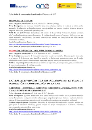 Fecha límite de presentación de solicitudes: 07 de mayo de 2017.
THE SOUND OF MUSIC III
Fecha y lugar de celebración: 24-31 de julio de 2017. Mollina (Málaga).
Breve descripción: este curso de formación tiene como objetivo explorar el poder de la música en las
actividades de educación no formal con gente joven y también con muchos objetivos (relajarse, activarse,
cooperar, reflexionar, promover el aprendizaje, etc.)
Perfil de los participantes: trabajadores del ámbito de la juventud, formadores, líderes juveniles,
jefes/coordinadores de proyectos, formadores de políticas juveniles, tutores/mentores SVE, personas que
hagan actividades con jóvenes y que estén interesados en mejorar sus competencias en música como
herramienta de trabajo.
Más información sobre el curso en:
http://www.erasmusplus.injuve.es/formacion/cursos/listacursos.jsp
Fecha límite de presentación de solicitudes: 28 de mayo de 2017.
NUEVO THE INCUBATOR - LESS WORK FOR MORE IMPACT
Fecha y lugar de celebración: 26-29 de septiembre de 2017. Dinamarca.
Breve descripción: este curso de formación tiene como objetivo apoyar a las diferentes partes interesadas
en el campo de la juventud para identificar, entender y diseñar que acciones concretas son la mejor
herramienta hacia el cambio/transformación socio-local deseado (basado en necesidades evaluada).
Perfil de los participantes: trabajadores del ámbito de la juventud, lideres juveniles, jefes/coordinadores
de proyectos, formadores de políticas juveniles.
Más información sobre el curso en:
http://www.erasmusplus.injuve.es/formacion/cursos/listacursos.jsp
Fecha límite de presentación de solicitudes: 02 de junio de 2017.
2. OTRAS ACTIVIDADES TCA NO INCLUIDAS EN EL PLAN DE
FORMACIÓN Y COOPERACIÓN DE LA ANE
INFLUENCE+ : TO MAKE AN INFLUENCE SUPPORTING LIFE SKILLS WITH NON-
FORMAL LEARNING TRAINING COURSE
Fecha y lugar de celebración: 13-18 de mayo de 2017. Turquía.
Breve descripción: ¿Quieres desarrollarte más como trabajador del ámbito de la juventud utilizando
nuevas herramientas y adquirir métodos eficaces para empoderar jóvenes? Vamos a explorar diferentes
maneras de hacer una influencia positiva en la juventud con herramientas de aprendizaje no formal.
Perfil de los participantes: trabajadores del ámbito de la juventud, líderes juveniles los cuáles trabajen con
gente joven en diferentes entornos y quieran obtener una mejor comprensión de si mismos y aprender
nuevos métodos para empoderar gente joven.
Más información sobre el curso en:
http://www.erasmusplus.injuve.es/formacion/cursos/listacursos.jsp
Fecha límite de presentación de solicitudes: 23 de marzo de 2017.
 
