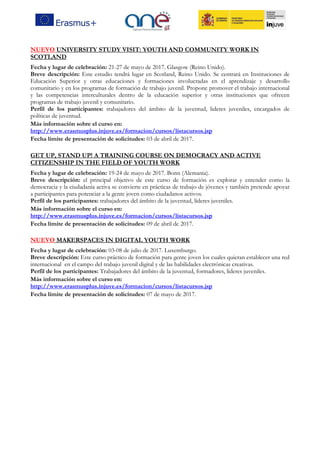NUEVO UNIVERSITY STUDY VISIT: YOUTH AND COMMUNITY WORK IN
SCOTLAND
Fecha y lugar de celebración: 21-27 de mayo de 2017. Glasgow (Reino Unido).
Breve descripción: Este estudio tendrá lugar en Scotland, Reino Unido. Se centrará en Instituciones de
Educación Superior y otras educaciones y formaciones involucradas en el aprendizaje y desarrollo
comunitario y en los programas de formación de trabajo juvenil. Propone promover el trabajo internacional
y las competencias interculturales dentro de la educación superior y otras instituciones que ofrecen
programas de trabajo juvenil y comunitario.
Perfil de los participantes: trabajadores del ámbito de la juventud, lideres juveniles, encargados de
políticas de juventud.
Más información sobre el curso en:
http://www.erasmusplus.injuve.es/formacion/cursos/listacursos.jsp
Fecha límite de presentación de solicitudes: 03 de abril de 2017.
GET UP, STAND UP! A TRAINING COURSE ON DEMOCRACY AND ACTIVE
CITIZENSHIP IN THE FIELD OF YOUTH WORK
Fecha y lugar de celebración: 19-24 de mayo de 2017. Bonn (Alemania).
Breve descripción: el principal objetivo de este curso de formación es explorar y entender como la
democracia y la ciudadanía activa se convierte en prácticas de trabajo de jóvenes y también pretende apoyar
a participantes para potenciar a la gente joven como ciudadanos activos.
Perfil de los participantes: trabajadores del ámbito de la juventud, líderes juveniles.
Más información sobre el curso en:
http://www.erasmusplus.injuve.es/formacion/cursos/listacursos.jsp
Fecha límite de presentación de solicitudes: 09 de abril de 2017.
NUEVO MAKERSPACES IN DIGITAL YOUTH WORK
Fecha y lugar de celebración: 03-08 de julio de 2017. Luxemburgo.
Breve descripción: Este curso práctico de formación para gente joven los cuales quieran establecer una red
internacional en el campo del trabajo juvenil digital y de las habilidades electrónicas creativas.
Perfil de los participantes: Trabajadores del ámbito de la juventud, formadores, lideres juveniles.
Más información sobre el curso en:
http://www.erasmusplus.injuve.es/formacion/cursos/listacursos.jsp
Fecha límite de presentación de solicitudes: 07 de mayo de 2017.
 