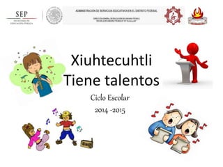 Xiuhtecuhtli 
Tiene talentos 
Ciclo Escolar 
2014 -2015 
 