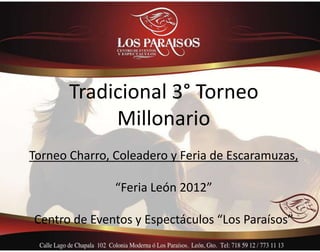 Tradicional 3° Torneo
            Millonario
Torneo Charro, Coleadero y Feria de Escaramuzas,

               “Feria León 2012”

Centro de Eventos y Espectáculos “Los Paraísos”
 