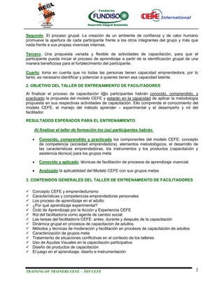 Segundo; El proceso grupal. La creación de un ambiente de confianza y de calor humano
promueve la apertura de cada participante frente a los otros integrantes del grupo y más que
nada frente a sus propias vivencias internas.

Tercero; Una propuesta variada y flexible de actividades de capacitación, para que el
participante pueda iniciar el proceso de aprendizaje a partir de la identificación grupal de una
manera beneficiosa para el fortalecimiento del participante.

Cuarto; toma en cuenta que no todas las personas tienen capacidad emprendedora; por lo
tanto, es necesario identificar y potenciar a quienes tienen esa capacidad latente.

2. OBJETIVO DEL TALLER DE ENTRENAMIENTO DE FACILITADORES
Al finalizar el proceso de capacitación l@s participantes habrán conocido, comprendido, y
practicado la propuesta del modelo CEFE y estarán en la capacidad de aplicar la metodología
propuesta en sus respectivas actividades de capacitación. Ello comprende el conocimiento del
modelo CEFE, el manejo del método aprender – experimental y el desempeño y rol del
facilitador.

RESULTADOS ESPERADOS PARA EL ENTRENAMIENTO.

    Al finalizar el taller de formación los (as) participantes habrán:

       Conocido, comprendido y practicado los componentes del modelo CEFE: concepto
        de competencia (sociedad emprendedora), elementos metodológicos, el desarrollo de
        las características emprendedoras, los instrumentos y los productos (capacitación y
        asistencia técnica) para los grupos meta.

       Conocido y aplicado; técnicas de facilitación de procesos de aprendizaje vivencial.

       Analizado la aplicabilidad del Modelo CEFE con sus grupos metas

3. CONTENIDOS GENERALES DEL TALLER DE ENTRENAMIENTO DE FACILITADORES

   Concepto CEFE y emprendedurismo
   Características y competencias emprendedoras personales
   Los proceso de aprendizaje en el adulto
   ¿Por qué aprendizaje experimental?
   Ciclo de Aprendizaje por la Acción y Experiencia CEFE
   Rol del facilitador/a como agente de cambio social
   Las tareas del facilitador/a CEFE: antes, durante y después de la capacitación
   Dinámica grupal en procesos de capacitación de adultos
   Métodos y técnicas de moderación y facilitación en procesos de capacitación de adultos
   Caracterización de grupos meta
   Tratamiento de situaciones conflictivas en el contexto de los talleres
   Uso de Ayudas Visuales en la capacitación participativa
   Diseño de productos de capacitación
   El juego en el aprendizaje: diseño e instrumentación



TRAINING OF TRAINERS CEFE - TOT CEFE                                                          2
 