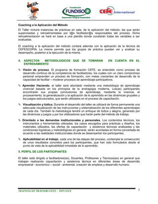 Coaching a la Aplicación del Método
El Taller incluirá instancias de prácticas en sala, de la aplicación del método, las que serán
supervisadas y retroalimentadas por l@s facilitador@s responsables del proceso. Dicha
retroalimentación se hará en base a una planilla donde constarán todas las variables a ser
evaluadas.

El coaching a la aplicación del método contará además con la aplicación de la técnica de
CEFESCOPIA. La misma permite que los grupos de práctica puedan ver y analizar su
desempeño, posterior a la ejecución de la misma.

4.   ASPECTOS   METODOLOGICOS QUE SE TOMARAN                          EN CUENTA EN EL
     ENTRENAMIENTO

 Visión de proceso. El programa de formación CEFE, es entendido como proceso de
  desarrollo continuo de la competencia de facilitadores, los cuales con un claro compromiso
  personal emprenden un proceso de formación, con metas crecientes de desarrollo de la
  capacidad de facilitar – moderar procesos de aprendizaje participativos.

 Aprender Haciendo, el taller será abordado mediante una metodología de aprendizaje
  vivencial basada en los principios de la andragogía moderna. Los(as) participantes
  encontrarán sus propias conclusiones de aprendizaje, mediante la vivencia, el
  procesamiento, la generalización y la aplicación de lo aprendido en las dinámicas grupales y
  los juegos estructurados, que serán utilizados en el proceso de capacitación.

 Visualización y lúdica. Durante el desarrollo del taller se utilizará de forma permanente una
  adecuada visualización de las instrucciones y sistematización de los diferentes aprendizajes
  de cada día. También la metodología tendrá un enfoque de lúdica y alegría, generado por
  las dinámicas y juegos y por los vitalizadores que harán parte del método de trabajo.

 Orientado a las demandas institucionales y personales, Los contenidos técnicos, los
  instrumentos y herramientas utilizadas, los casos escogidos para prácticas y diseños, los
  materiales utilizados, las ofertas de capacitación y asistencia técnicas analizadas y las
  condiciones logísticas y metodológicas en general, serán acordadas en forma concertada de
  acuerdo a las realidades institucionales donde se desempeñan los participantes.

 Aplicabilidad en el trabajo, cada una de las etapas del proceso, contempla la consecución
  de unos resultados concretos para los participantes, que han sido formulados desde el
  punto de vista de la aplicabilidad inmediata de lo aprendido.

5. PERFIL DE LOS PARTICIPANTES

El taller está dirigido a facilitadores(as), Docentes, Profesores y Técnicos(as) en general que
trabajan realizando capacitación y asistencia técnica en diferentes áreas de desarrollo
empresarial - económico – social - ambiental, creación de empleos y desarrollo humano.




TRAINING OF TRAINERS CEFE - TOT CEFE                                                         3
 