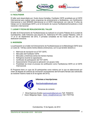 6. FACILITADOR

El taller será desarrollado por: Guido Arana Centellas, Facilitador CEFE acreditado por el CEFE
Internacional para realizar estos programas de entrenamiento a facilitadores, con Certificación
Internacional a nivel SENIOR Internacional en el CEFE Internacional; con más de 15 años de
trabajo con la metodología CEFE y en la formación de nuevos Facilitadores/Consultores a nivel
nacional e internacional.

7. LUGAR Y FECHA DE REALIZACION DEL TALLER

El taller de Entrenamiento de Facilitadores(as) se realizará en el centro Palestra de la ciudad de
Cochabamba, Calle Antezana casi esquina Av. Salamanca Nº 578 ( pasaje Palestra), entre el
17 al 21 de Septiembre del 2012, 5 jornadas completas de 8,5 horas reloj por día, con
dedicación exclusiva.

8. INVERSIÓN

La participación en el taller de Entrenamiento de Facilitadores(as) en la Metodología CEFE tiene
un costo de 130 $us (ciento treinta dólares americanos), con lo que tendrán derecho a:

      Matrícula de inscripción en el TOT CEFE.
      Manuales del Facilitador CEFE
      Manuales y dinámicas extras de manera impresa.
      Refrigerios durante la capacitación.
      Certificado de participación del TOT CEFE.
      Asesoramiento Virtual para la aplicación con grupos meta
      Posibilidad de iniciar el proceso de certificación como Facilitador(a) CEFE en el CEFE
       Internacional.

El Programa tiene un cupo de 25 participantes como máximo por lo que se seleccionará por
orden de llegada de solicitud de inscripción acompañando del formulario llenado (las solicitudes
se recibirán máximo hasta el 20 de agosto del 2012).


                                  Informes e inscripciones

                                  Real.bolivia@hotmail.com


                                     Personas de contacto:

                Silvia Espinoza Arzabe espinosasilvi@gmail.com Telf. 70342010
                Karen Melgarejo Sejas . Karen_mks@hotmail.com Telf. 77977752




                             Cochabamba, 10 de Agosto, de 2012


TRAINING OF TRAINERS CEFE - TOT CEFE                                                            4
 