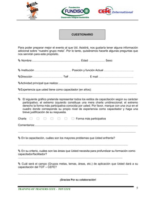 CUESTIONARIO



Para poder preparar mejor el evento al que Ud. Asistirá, nos gustaría tener alguna información
adicional sobre “nuestro grupo meta”. Por lo tanto, quisiéramos hacerle algunas preguntas que
nos servirán para este propósito.

 Nombre:.............................................................. Edad: .................... Sexo:


 Institución ………………………………… Posición y función Actual …………………………..

Dirección ………………………….. Telf …………………. E mail ……………………………….

Actividad principal que realiza:.....................................................................................................

Experiencia que usted tiene como capacitador (en años):
........................................................................................................................................................

 El siguiente gráfico pretende representar todos los estilos de capacitación según su carácter
  participativo; el extremo izquierdo constituye una mera charla unidireccional; el extremo
  derecho la forma más participativa conocida por usted. Por favor, marque con una cruz en el
  cuadro donde corresponde su propio nivel de experiencia como capacitador y haga una
  breve justificación de su respuesta.

Charla                                                         Forma más participativa

Comentarios:....................................................................................................................................

.......................................................................................................................................................

 En la capacitación, cuáles son los mayores problemas que Usted enfrenta?

.............................................................................................................................................

 En su criterio, cuáles son las áreas que Usted necesita para profundizar su formación como
capacitador/facilitador?
......................................................................................................................................

 Cuál será el campo (Grupos metas, temas, áreas, etc.) de aplicación que Usted dará a su
capacitación del TOT – CEFE?

.............................................................................................................................................

                                                     ¡Gracias Por su colaboración!


TRAINING OF TRAINERS CEFE - TOT CEFE                                                                                                                      5
 