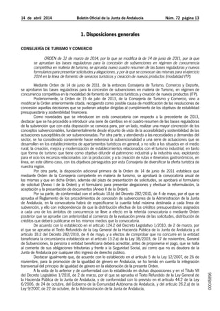 14  de  abril  2014	 Boletín Oficial de la Junta de Andalucía Núm. 72  página 13
1. Disposiciones generales
Consejería de Turismo y Comercio
Orden de 31 de marzo de 2014, por la que se modifica la de 14 de junio de 2011, por la que
se aprueban las bases reguladoras para la concesión de subvenciones en régimen de concurrencia
competitiva en materia de turismo, se aprueba nuevo cuadro resumen de las bases reguladoras y nuevos
formularios para presentar solicitudes y alegaciones, y por la que se convocan las mismas para el ejercicio
2014 en la línea de fomento de servicios turísticos y creación de nuevos productos (modalidad ITP).
Mediante Orden de 14 de junio de 2011, de la entonces Consejería de Turismo, Comercio y Deporte,
se aprobaron las bases reguladoras para la concesión de subvenciones en materia de Turismo, en régimen de
concurrencia competitiva en la modalidad de fomento de servicios turísticos y creación de nuevos productos (ITP).
Posteriormente, la Orden de 15 de julio de 2013, de la Consejería de Turismo y Comercio, vino a
modificar la Orden anteriormente citada, recogiendo como posible causa de modificación de las resoluciones de
concesión aquellas decisiones que se pudieran adoptar dirigidas al cumplimiento de los objetivos de estabilidad
presupuestaria y sostenibilidad financiera.
Como novedades que se introducen en esta convocatoria con respecto a la precedente de 2013,
destacar que se ha procedido a introducir una serie de cambios en el cuadro resumen de las bases reguladoras
de la subvención que con esta disposición se convoca para, por un lado, realizar una mayor concreción de los
conceptos subvencionables, fundamentalmente desde el punto de vista de la accesibilidad y sostenibilidad de las
actuaciones susceptibles de ser subvencionadas. Por otra parte, y atendiendo a las necesidades y demandas del
sector, se ha considerado conveniente hacer extensiva la subvencionalidad a una serie de actuaciones que se
desarrollen en los establecimientos de apartamentos turísticos en general, y no sólo a los situados en el medio
rural; la creación, mejora y modernización de establecimientos relacionados con el turismo industrial, en tanto
que forma de turismo que tiene como objetivo difundir el patrimonio industrial y la industria viva, explotando
para el ocio los recursos relacionados con la producción; y a la creación de rutas e itinerarios gastronómicos, en
línea, en este último caso, con los objetivos perseguidos por esta Consejería de diversificar la oferta turística de
nuestra región.
Por otra parte, la disposición adicional primera de la Orden de 14 de junio de 2011 establece que
mediante Orden de la Consejería competente en materia de turismo, se aprobará la convocatoria anual de
las mismas y que en dicha Orden, además del plazo de presentación de solicitudes, se aprobará el formulario
de solicitud (Anexo I de la Orden) y el formulario para presentar alegaciones y efectuar la reformulación, la
aceptación y la presentación de documentos (Anexo II de la Orden).
Por su parte, de conformidad con el artículo 10.b) del Decreto 282/2010, de 4 de mayo, por el que se
aprueba el Reglamento de los procedimientos de concesión de subvenciones de la Administración de la Junta
de Andalucía, en la convocatoria habrá de especificarse la cuantía total máxima destinada a cada línea de
subvención, y ello con independencia de que la distribución efectiva de los créditos presupuestarios asignados
a cada uno de los ámbitos de concurrencia se lleve a efecto en la referida convocatoria o mediante Orden
posterior que se apruebe con anterioridad al comienzo de la evaluación previa de las solicitudes, distribución de
créditos que deberá publicarse en los mismos medios que la convocatoria.
De acuerdo con lo establecido en el artículo 124.2 del Decreto Legislativo 1/2010, de 2 de marzo, por
el que se aprueba el Texto Refundido de la Ley General de la Hacienda Pública de la Junta de Andalucía y el
artículo 18.2 del Decreto 282/2010, de 4 de mayo, y a efectos de comprobar que no concurre en la entidad
beneficiaria la circunstancia establecida en el artículo 13.2.e) de la Ley 38/2003, de 17 de noviembre, General
de Subvenciones, la persona o entidad beneficiaria deberá acreditar, antes de proponerse el pago, que se halla
al corriente de sus obligaciones tributarias y frente a la Seguridad Social, así como que no es deudora de la
Junta de Andalucía por cualquier otro ingreso de derecho público.
Destacar igualmente que, de acuerdo con lo establecido en el artículo 5 de la Ley 12/2007, de 26 de
noviembre, para la promoción de la igualdad de género en Andalucía, se ha tenido en cuenta la integración
transversal del principio de igualdad de género en la elaboración de la presente Orden.
A la vista de lo anterior y de conformidad con lo establecido en dichas disposiciones y en el Título VII
del Decreto Legislativo 1/2010, de 2 de marzo, por el que se aprueba el Texto Refundido de la Ley General de
la Hacienda Pública de la Junta de Andalucía, y de conformidad con lo previsto en el artículo 44.2 de la Ley
6/2006, de 24 de octubre, del Gobierno de la Comunidad Autónoma de Andalucía, y del artículo 26.2.a) de la
Ley 9/2007, de 22 de octubre, de la Administración de la Junta de Andalucía,
00045896
 