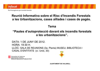 Reunió Informativa sobre el Risc d’Incendis Forestals
a les Urbanitzacions, cases aïllades i cases de pagès.

                              Tema
“Pautes d’autoprotecció davant els incendis forestals
               a les urbanitzacions”.

DATA: 1 DE JUNY DE 2012.
HORA: 19:30 H.
LLOC: SALA DE REUNIONS (3a. Planta) MUSEU, BIBLIOTECA I
CASAL D’ENTITATS (c/. Unió, 30)




                                  AJUNTAMENT DE VALLMOLL
 