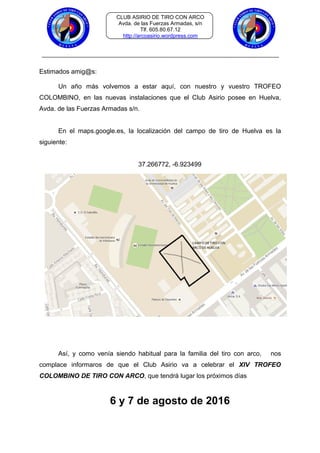 CLUB ASIRIO DE TIRO CON ARCO
Avda. de las Fuerzas Armadas, s/n
Tlf. 605.80.67.12
http://arcoasirio.wordpress.com
Estimados amig@s:
Un año más volvemos a estar aquí, con nuestro y vuestro TROFEO
COLOMBINO, en las nuevas instalaciones que el Club Asirio posee en Huelva,
Avda. de las Fuerzas Armadas s/n.
En el maps.google.es, la localización del campo de tiro de Huelva es la
siguiente:
37.266772, -6.923499
Así, y como venía siendo habitual para la familia del tiro con arco, nos
complace informaros de que el Club Asirio va a celebrar el XIV TROFEO
COLOMBINO DE TIRO CON ARCO, que tendrá lugar los próximos días
6 y 7 de agosto de 2016
 