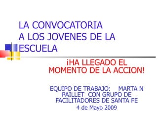 LA CONVOCATORIA A LOS JOVENES DE LA ESCUELA ¡HA LLEGADO EL MOMENTO DE LA ACCION! EQUIPO DE TRABAJO:  MARTA N PAILLET  CON GRUPO DE FACILITADORES DE SANTA FE 4 de Mayo 2009 