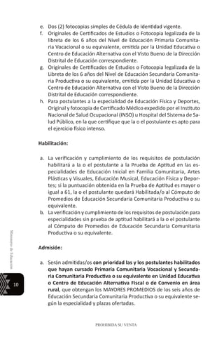 10
MinisteriodeEducación
PROHIBIDA SU VENTA
e.	 Dos (2) fotocopias simples de Cédula de Identidad vigente.
f.	 Originales de Certificados de Estudios o Fotocopia legalizada de la
libreta de los 6 años del Nivel de Educación Primaria Comunita-
ria Vocacional o su equivalente, emitida por la Unidad Educativa o
Centro de Educación Alternativa con el Visto Bueno de la Dirección
Distrital de Educación correspondiente.
g.	 Originales de Certificados de Estudios o Fotocopia legalizada de la
Libreta de los 6 años del Nivel de Educación Secundaria Comunita-
ria Productiva o su equivalente, emitida por la Unidad Educativa o
Centro de Educación Alternativa con el Visto Bueno de la Dirección
Distrital de Educación correspondiente.
h.	 Para postulantes a la especialidad de Educación Física y Deportes,
Original y fotocopia de Certificado Médico expedido por el Instituto
Nacional de Salud Ocupacional (INSO) u Hospital del Sistema de Sa-
lud Público, en la que certifique que la o el postulante es apto para
el ejercicio físico intenso.
Habilitación:
a.	 La verificación y cumplimiento de los requisitos de postulación
habilitará a la o el postulante a la Prueba de Aptitud en las es-
pecialidades de Educación Inicial en Familia Comunitaria, Artes
Plásticas y Visuales, Educación Musical, Educación Física y Depor-
tes; si la puntuación obtenida en la Prueba de Aptitud es mayor o
igual a 61, la o el postulante quedará Habilitada/o al Cómputo de
Promedios de Educación Secundaria Comunitaria Productiva o su
equivalente.
b.	 La verificación y cumplimiento de los requisitos de postulación para
especialidades sin prueba de aptitud habilitará a la o el postulante
al Cómputo de Promedios de Educación Secundaria Comunitaria
Productiva o su equivalente.
Admisión:
a.	 Serán admitidas/os con prioridad las y los postulantes habilitados
que hayan cursado Primaria Comunitaria Vocacional y Secunda-
ria Comunitaria Productiva o su equivalente en Unidad Educativa
o Centro de Educación Alternativa Fiscal o de Convenio en área
rural, que obtengan los MAYORES PROMEDIOS de los seis años de
Educación Secundaria Comunitaria Productiva o su equivalente se-
gún la especialidad y plazas ofertadas.
 