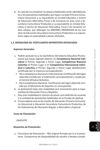 11
ConvocatoriayReglamentodelProcesodeAdmisióndePostulantesaESFMyUAs–Gestión2017
PROHIBIDA SU VENTA
b.	 En caso de no completar las plazas establecidas serán admitidas/os
las y los postulantes habilitados que hayan cursado Primaria Comu-
nitaria Vocacional o su equivalente en Unidad Educativa o Centro
de Educación Alternativa Fiscal o de Convenio en área rural y Se-
cundaria Comunitaria Productiva o su equivalente en Unidad Edu-
cativa o Centro de Educación Alternativa Fiscal o de Convenio en
área urbana, que obtengan los MAYORES PROMEDIOS de los seis
años de Educación Secundaria Comunitaria Productiva o su equiva-
lente según la especialidad y plazas ofertadas.
1.2. MODALIDAD B2: POSTULANTES DEPORTISTAS DESTACADOS
Aspectos Generales:
a.	 Podrán postular las y los bachilleres del Sistema Educativo Plurina-
cional que hayan logrado obtener en Competencia Nacional Indi-
vidual el Primer, Segundo o Tercer Lugar, Competencia Nacional
Colectiva el Primer Lugar o en Competencia Internacional indivi-
dual o Colectiva el Primer, Segundo o Tercer Lugar debidamente
certificado por la instancia correspondiente:
•	 Para competencia Nacional o Internacional, Certificación del logro
obtenido emitido por la Federación correspondiente y visado por
el Comité Olímpico Boliviano.
•	 Para competencia Nacional, Certificación del logro obtenido emi-
tido por el Ministerio de Deportes (si corresponde).
b.	 La postulación bajo esta modalidad será únicamente para la espe-
cialidad de Educación Física y Deportes.
c.	 Para esta modalidad el número de plazas será definido de acuerdo
a la cantidad de postulantes habilitados en la Prueba de Aptitud.
d.	 El área laboral será en los niveles de Educación Primaria Comunita-
ria Vocacional y Educación Secundaria Comunitaria Productiva de
los Subsistemas de Educación Regular y Alternativa y Especial.
Costo de Postulación:
GRATUITO
Requisitos de Postulación:
a.	 Formulario de Postulación – FB2 original firmado por la o el postu-
lante. Compromiso de disponibilidad de estudio a tiempo comple-
 