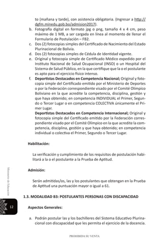 12
MinisteriodeEducación
PROHIBIDA SU VENTA
to (mañana y tarde), con asistencia obligatoria. (Ingresar a http://
dgfm.minedu.gob.bo/admision2017).
b.	 Fotografía digital en formato jpg o png, tamaño 4 x 4 cm, peso
máximo de 1 MB, a ser cargada en línea al momento de llenar el
Formulario de Postulación – FB2.
c.	 Dos (2) fotocopias simples del Certificado de Nacimiento del Estado
Plurinacional de Bolivia.
d.	 Dos (2) fotocopias simples de Cédula de Identidad vigente.
e.	 Original y fotocopia simple de Certificado Médico expedido por el
Instituto Nacional de Salud Ocupacional (INSO) o un Hospital del
Sistema de Salud Público, en la que certifique que la o el postulante
es apto para el ejercicio físico intenso.
f.	 Deportistas Destacados en Competencia Nacional; Original y foto-
copia simple del Certificado emitido por el Ministerio de Deportes
o por la Federación correspondiente visado por el Comité Olímpico
Boliviano en la que acredite la competencia, disciplina, gestión y
que haya obtenido; en competencia INDIVIDUAL el Primer, Segun-
do o Tercer Lugar o en competencia COLECTIVA únicamente el Pri-
mer Lugar.
	 Deportistas Destacados en Competencia Internacional; Original y
fotocopia simple del Certificado emitido por la Federación corres-
pondiente visado por el Comité Olímpico en la que acredite la com-
petencia, disciplina, gestión y que haya obtenido; en competencia
individual o colectiva el Primer, Segundo o Tercer Lugar.
Habilitación:
La verificación y cumplimiento de los requisitos de postulación habi-
litará a la o el postulante a la Prueba de Aptitud.
Admisión:
Serán admitidas/os, las y los postulantes que obtengan en la Prueba
de Aptitud una puntuación mayor o igual a 61.
1.3. MODALIDAD B3: POSTULANTES PERSONAS CON DISCAPACIDAD
Aspectos Generales:
a.	 Podrán postular las y los bachilleres del Sistema Educativo Plurina-
cional con discapacidad que les permita el ejercicio de la docencia.
 