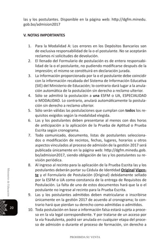 20
MinisteriodeEducación
PROHIBIDA SU VENTA
las y los postulantes. Disponible en la página web: http://dgfm.minedu.
gob.bo/admision2017
V. NOTAS IMPORTANTES
1.	 Para la Modalidad A: Los errores en los Depósitos Bancarios son
de exclusiva responsabilidad de la o el postulante. No se aceptarán
reclamos ni solicitudes de devolución.
2.	 El llenado del Formulario de postulación es de entera responsabi-
lidad de la o el postulante, no pudiendo modificarse después de la
impresión; el mismo se constituirá en declaración jurada.
3.	 La Información proporcionada por la o el postulante debe coincidir
con la información recabada del Sistema de Información Educativa
(SIE) del Ministerio de Educación; lo contrario dará lugar a la anula-
ción automática de la postulación sin derecho a reclamo ulterior.
4.	 Sólo se admitirá la postulación a una ESFM o UA, ESPECIALIDAD
o MODALIDAD. Lo contrario, anulará automáticamente la postula-
ción sin derecho a reclamo ulterior.
5.	 Sólo serán válidas las postulaciones que cumplan con todos los re-
quisitos exigidos según la modalidad elegida.
6.	 Las y los postulantes deben presentarse al menos con dos horas
de anticipación a la aplicación de la Prueba de Aptitud o Prueba
Escrita según cronograma.
7.	 Todo comunicado, documento, listas de postulantes selecciona-
dos o modificación de recintos, fechas, lugares, horarios u otros
aspectos vinculados al proceso de admisión de la gestión 2017 será
publicada únicamente en la página web: http://dgfm.minedu.gob.
bo/admision2017, siendo obligación de las y los postulantes su re-
visión periódica.
8.	 Al ingreso al recinto para la aplicación de la Prueba Escrita las y los
postulantes deberán portar su Cédula de Identidad Original Vigen-
te y el Formulario de Postulación (Original) debidamente sellado
por la ESFM o UA como constancia de la entrega de Requisitos de
Postulación. La falta de uno de estos documentos hará que la o el
postulante no ingrese al recinto para la Prueba Escrita.
9.	 Las y los postulantes admitidos deben matricularse o inscribirse
únicamente en la gestión 2017 de acuerdo al cronograma; lo con-
trario hará que pierdan su derecho como admitidas o admitidos.
10.	 Toda postulación en base a información falsa estará sujeta a proce-
so en la vía legal correspondiente. Y por tratarse de un acceso por
la vía fraudulenta, podrá ser anulada en cualquier etapa del proce-
so de admisión o durante el proceso de formación, sin derecho a
 