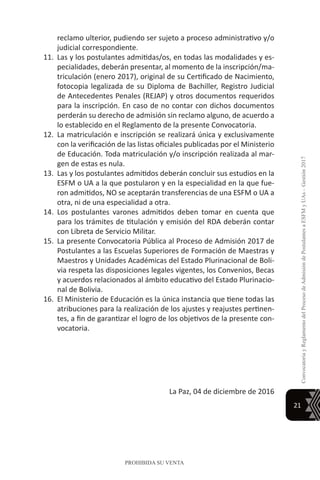 21
ConvocatoriayReglamentodelProcesodeAdmisióndePostulantesaESFMyUAs–Gestión2017
PROHIBIDA SU VENTA
reclamo ulterior, pudiendo ser sujeto a proceso administrativo y/o
judicial correspondiente.
11.	 Las y los postulantes admitidas/os, en todas las modalidades y es-
pecialidades, deberán presentar, al momento de la inscripción/ma-
triculación (enero 2017), original de su Certificado de Nacimiento,
fotocopia legalizada de su Diploma de Bachiller, Registro Judicial
de Antecedentes Penales (REJAP) y otros documentos requeridos
para la inscripción. En caso de no contar con dichos documentos
perderán su derecho de admisión sin reclamo alguno, de acuerdo a
lo establecido en el Reglamento de la presente Convocatoria.
12.	La matriculación e inscripción se realizará única y exclusivamente
con la verificación de las listas oficiales publicadas por el Ministerio
de Educación. Toda matriculación y/o inscripción realizada al mar-
gen de estas es nula.
13.	 Las y los postulantes admitidos deberán concluir sus estudios en la
ESFM o UA a la que postularon y en la especialidad en la que fue-
ron admitidos, NO se aceptarán transferencias de una ESFM o UA a
otra, ni de una especialidad a otra.
14.	 Los postulantes varones admitidos deben tomar en cuenta que
para los trámites de titulación y emisión del RDA deberán contar
con Libreta de Servicio Militar.
15.	 La presente Convocatoria Pública al Proceso de Admisión 2017 de
Postulantes a las Escuelas Superiores de Formación de Maestras y
Maestros y Unidades Académicas del Estado Plurinacional de Boli-
via respeta las disposiciones legales vigentes, los Convenios, Becas
y acuerdos relacionados al ámbito educativo del Estado Plurinacio-
nal de Bolivia.
16.	 El Ministerio de Educación es la única instancia que tiene todas las
atribuciones para la realización de los ajustes y reajustes pertinen-
tes, a fin de garantizar el logro de los objetivos de la presente con-
vocatoria.
La Paz, 04 de diciembre de 2016
 