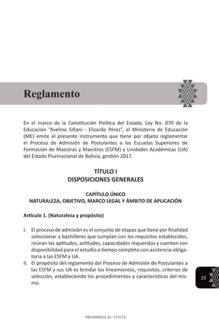 23
PROHIBIDA SU VENTA
En el marco de la Constitución Política del Estado, Ley No. 070 de la
Educación “Avelino Siñani - Elizardo Pérez”, el Ministerio de Educación
(ME) emite el presente instrumento que tiene por objeto reglamentar
el Proceso de Admisión de Postulantes a las Escuelas Superiores de
Formación de Maestras y Maestros (ESFM) y Unidades Académicas (UA)
del Estado Plurinacional de Bolivia, gestión 2017.
TÍTULO I
DISPOSICIONES GENERALES
CAPÍTULO ÚNICO
NATURALEZA, OBJETIVO, MARCO LEGAL Y ÁMBITO DE APLICACIÓN
Artículo 1. (Naturaleza y propósito)
I.	 El proceso de admisión es el conjunto de etapas que tiene por finalidad
seleccionar a bachilleres que cumplan con los requisitos establecidos,
reúnan las aptitudes, actitudes, capacidades requeridas y cuenten con
disponibilidad para el estudio a tiempo completo con asistencia obliga-
toria a las ESFM y UA.
II.	 El propósito del reglamento del Proceso de Admisión de Postulantes a
las ESFM y sus UA es brindar los lineamientos, requisitos, criterios de
selección, estableciendo los procedimientos y características del mis-
mo.
Reglamento
 