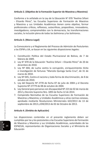 24
MinisteriodeEducación
PROHIBIDA SU VENTA
Artículo 2. (Objetivo de la Formación Superior de Maestras y Maestros)
Conforme a lo señalado en la Ley de la Educación N° 070 “Avelino Siñani
- Elizardo Pérez”, las Escuelas Superiores de Formación de Maestras
y Maestros y sus Unidades Académicas tienen como objetivo, formar
profesionales críticos, reflexivos, autocríticos, propositivos, innovadores,
investigadores; comprometidos con la democracia, las transformaciones
sociales, la inclusión plena de todas las bolivianas y los bolivianos.
Artículo 3. (Marco Legal)
La Convocatoria y el Reglamento del Proceso de Admisión de Postulantes
a las ESFM y UA, se basan en las siguientes disposiciones legales:
1.	 Constitución Política del Estado Plurinacional de Bolivia, de 7 de
febrero de 2009.
2.	 Ley N° 070 de la Educación “Avelino Siñani – Elizardo Pérez” de 20 de
diciembre de 2010.
3.	 Ley Nº 004, de Lucha contra la corrupción, enriquecimiento ilícito
e investigación de fortunas “Marcelo Quiroga Santa Cruz”, de 31 de
marzo de 2010.
4.	 Ley Nº 045, Contra el racismo y toda forma de discriminación, de 8 de
octubre de 2010.
5.	 Ley del Deporte Nº 2770 de fecha 07 de julio de 2004 y el Decreto
Supremo Nº 27779 de 08 de octubre de 2004.
6.	 Ley General para personas con discapacidad Nº 223 de 02 de marzo de
2012 y Decreto Supremo Nro. 1893 de fecha 12 de 2014.
7.	 Compendio Normativo de las Escuelas Superiores de Formación de
Maestras y Maestros; y Unidades Académicas y otras normas conexas,
aprobado mediante Resoluciones Ministeriales 622/2013 de 13 de
septiembre de 2013 y 694/2013 de 02 de Octubre de 2013.
Artículo 4. (Ámbito de Aplicación)
Las disposiciones contenidas en el presente reglamento deben ser
cumplidas por las y los postulantes a las Escuelas Superiores de Formación
de Maestras y Maestros y sus Unidades Académicas, autoridades de las
ESFM/UA, representantes de Organizaciones Sociales y el Ministerio de
Educación
 