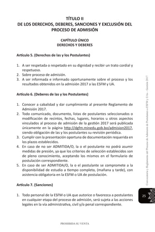 25
ConvocatoriayReglamentodelProcesodeAdmisióndePostulantesaESFMyUAs–Gestión2017
PROHIBIDA SU VENTA
TÍTULO II
DE LOS DERECHOS, DEBERES, SANCIONES Y EXCLUSIÓN DEL
PROCESO DE ADMISIÓN
CAPÍTULO ÚNICO
DERECHOS Y DEBERES
Artículo 5. (Derechos de las y los Postulantes)
1.	 A ser respetada o respetado en su dignidad y recibir un trato cordial y
respetuoso.
2.	 Sobre proceso de admisión.
3.	 A ser informada e informado oportunamente sobre el proceso y los
resultados obtenidos en la admisión 2017 a las ESFM y UA.
Artículo 6. (Deberes de las y los Postulantes)
1.	 Conocer a cabalidad y dar cumplimiento al presente Reglamento de
Admisión 2017.
2.	 Todo comunicado, documento, listas de postulantes seleccionados o
modificación de recintos, fechas, lugares, horarios u otros aspectos
vinculados al proceso de admisión de la gestión 2017 será publicada
únicamente en la página http://dgfm.minedu.gob.bo/admision2017,
siendo obligación de las y los postulantes su revisión periódica.
3.	 Cumplir con la presentación oportuna de documentación requerida en
los plazos establecidos.
4.	 En caso de no ser ADMITIDA/O, la o el postulante no podrá asumir
medidas de presión, ya que los criterios de selección establecidos son
de pleno conocimiento, aceptando los mismos en el formulario de
postulación correspondiente.
5.	 En caso de ser ADMITIDA/O, la o el postulante se compromete a la
disponibilidad de estudio a tiempo completo, (mañana y tarde), con
asistencia obligatoria en la ESFM o UA de postulación.
Artículo 7. (Sanciones)
1.	 Todo personal de la ESFM o UA que autorice o favorezca a postulantes
en cualquier etapa del proceso de admisión, será sujeta a las acciones
legales en la vía administrativa, civil y/o penal correspondiente.
 