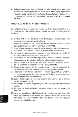 26
MinisteriodeEducación
PROHIBIDA SU VENTA
2.	 Toda postulación en base a información falsa estará sujeta a proceso
en la vía legal correspondiente, y por tratarse de un ingreso por la vía
fraudulenta, será anulada en cualquier etapa del proceso de admisión
o durante el proceso de formación, SIN DERECHO A RECLAMO
ALGUNO.
Artículo 8. (Exclusión del Proceso de Admisión)
La o el postulante que incurra en cualquiera de las causales señaladas a
continuación será excluida/o del proceso de admisión en cualquiera de
sus fases.
1.	 Efectuar el Depósito Bancario fuera de los plazos establecidos en el
cronograma de la convocatoria pública.
2.	 Registrar información falsa en el Formulario de Postulación con el fin
de acceder a la inscripción y registro en el SIFMWEB.
3.	 Realizar la postulación sin cumplir uno o más requisitos indispensables.
4.	 Postularse a más de una ESFM o UA, modalidad o especialidad.
5.	 No presentar los documentos requeridos para el ingreso a la prueba de
aptitud, entrevista personal o prueba escrita.
6.	 Presentarse a la aplicación de la prueba de aptitud, entrevista personal
o la prueba escrita, fuera de las fechas y horarios establecidos.
7.	 Asistir a la prueba de aptitud, entrevista personal o prueba escrita,
bajo el efecto de bebidas alcohólicas o estupefacientes.
8.	 Causar disturbios que afecten o entorpezcan el normal desarrollo de
las pruebas de aptitud, entrevista personal y/o prueba escrita.
9.	 Hacer uso de artefactos electrónicos (celular, mp3, ipod, ipad, tablet,
etc.) de comunicación durante el desarrollo de las pruebas de aptitud,
entrevista personal y prueba escrita.
10.	Copiar, hacer copiar o conversar durante el desarrollo de la prueba
escrita o intentar hacerlo.
11.	No entregar la hoja de preguntas y/o la hoja de respuestas de la prueba
escrita.
12.	Suplantación de identidad en cualquiera de las etapas del proceso de
admisión.
13.	Las y los postulantes admitidos deberán concluir sus estudios en la
ESFM o UA a la que se postularon y en la especialidad en la que fueron
admitidos, NO se aceptaran transferencias de una ESFM o UA a otra, ni
de una especialidad a otra.
 