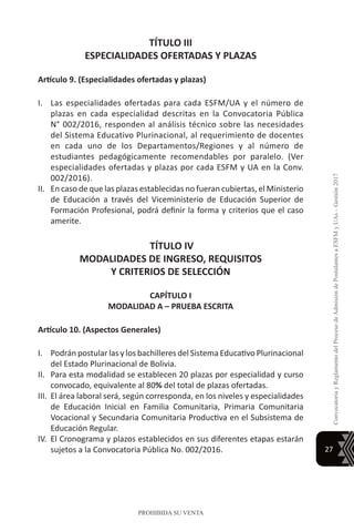 27
ConvocatoriayReglamentodelProcesodeAdmisióndePostulantesaESFMyUAs–Gestión2017
PROHIBIDA SU VENTA
TÍTULO III
ESPECIALIDADES OFERTADAS Y PLAZAS
Artículo 9. (Especialidades ofertadas y plazas)
I.	 Las especialidades ofertadas para cada ESFM/UA y el número de
plazas en cada especialidad descritas en la Convocatoria Pública
N° 002/2016, responden al análisis técnico sobre las necesidades
del Sistema Educativo Plurinacional, al requerimiento de docentes
en cada uno de los Departamentos/Regiones y al número de
estudiantes pedagógicamente recomendables por paralelo. (Ver
especialidades ofertadas y plazas por cada ESFM y UA en la Conv.
002/2016).
II.	 En caso de que las plazas establecidas no fueran cubiertas, el Ministerio
de Educación a través del Viceministerio de Educación Superior de
Formación Profesional, podrá definir la forma y criterios que el caso
amerite.
TÍTULO IV
MODALIDADES DE INGRESO, REQUISITOS
Y CRITERIOS DE SELECCIÓN
CAPÍTULO I
MODALIDAD A – PRUEBA ESCRITA
Artículo 10. (Aspectos Generales)
I.	 Podrán postular las y los bachilleres del Sistema Educativo Plurinacional
del Estado Plurinacional de Bolivia.
II.	 Para esta modalidad se establecen 20 plazas por especialidad y curso
convocado, equivalente al 80% del total de plazas ofertadas.
III.	 El área laboral será, según corresponda, en los niveles y especialidades
de Educación Inicial en Familia Comunitaria, Primaria Comunitaria
Vocacional y Secundaria Comunitaria Productiva en el Subsistema de
Educación Regular.
IV.	 El Cronograma y plazos establecidos en sus diferentes etapas estarán
sujetos a la Convocatoria Pública No. 002/2016.
 