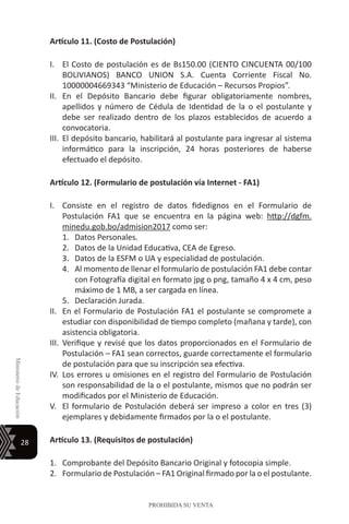 28
MinisteriodeEducación
PROHIBIDA SU VENTA
Artículo 11. (Costo de Postulación)
I.	 El Costo de postulación es de Bs150.00 (CIENTO CINCUENTA 00/100
BOLIVIANOS) BANCO UNION S.A. Cuenta Corriente Fiscal No.
10000004669343 “Ministerio de Educación – Recursos Propios”.
II.	 En el Depósito Bancario debe figurar obligatoriamente nombres,
apellidos y número de Cédula de Identidad de la o el postulante y
debe ser realizado dentro de los plazos establecidos de acuerdo a
convocatoria.
III.	El depósito bancario, habilitará al postulante para ingresar al sistema
informático para la inscripción, 24 horas posteriores de haberse
efectuado el depósito.
Artículo 12. (Formulario de postulación vía Internet - FA1)
I.	 Consiste en el registro de datos fidedignos en el Formulario de
Postulación FA1 que se encuentra en la página web: http://dgfm.
minedu.gob.bo/admision2017 como ser:
1.	 Datos Personales.
2.	 Datos de la Unidad Educativa, CEA de Egreso.
3.	 Datos de la ESFM o UA y especialidad de postulación.
4.	 Al momento de llenar el formulario de postulación FA1 debe contar
con Fotografía digital en formato jpg o png, tamaño 4 x 4 cm, peso
máximo de 1 MB, a ser cargada en línea.
5.	 Declaración Jurada.
II.	 En el Formulario de Postulación FA1 el postulante se compromete a
estudiar con disponibilidad de tiempo completo (mañana y tarde), con
asistencia obligatoria.
III.	 Verifique y revisé que los datos proporcionados en el Formulario de
Postulación – FA1 sean correctos, guarde correctamente el formulario
de postulación para que su inscripción sea efectiva.
IV.	Los errores u omisiones en el registro del Formulario de Postulación
son responsabilidad de la o el postulante, mismos que no podrán ser
modificados por el Ministerio de Educación.
V.	 El formulario de Postulación deberá ser impreso a color en tres (3)
ejemplares y debidamente firmados por la o el postulante.
Artículo 13. (Requisitos de postulación)
1.	 Comprobante del Depósito Bancario Original y fotocopia simple.
2.	 Formulario de Postulación – FA1 Original firmado por la o el postulante.
 