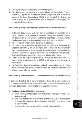 29
ConvocatoriayReglamentodelProcesodeAdmisióndePostulantesaESFMyUAs–Gestión2017
PROHIBIDA SU VENTA
3.	 Fotocopia simple de Cédula de Identidad vigente.
4.	 Para las o los postulantes a la especialidad de Educación Física y
Deportes, Original de Certificado Médico expedido por el Instituto
Nacional de Salud Ocupacional (INSO) o un Hospital del Sistema de
Salud Público, en la que certifique que la o el postulante es apto para
el ejercicio físico intenso.
Artículo 14. (Entrega de Requisitos de Postulación en la ESFM o UA)
I.	 Todos los documentos deberán ser presentados únicamente en la
ESFM o UA de postulación de acuerdo al cronograma de la Modalidad
“A” descrito en la Convocatoria Pública N° 002/2016 en folder amarillo
con fastener bajo el orden detallado en el artículo precedente.
II.	 No se recibirán folders fuera del plazo establecido.
III.	 La ESFM o UA estampará el sello institucional en la fotocopia del
Depósito Bancario y en un ejemplar del Formulario de postulación
FA1, como constancia de la entrega de requisitos de postulación, los
mismos constituirán requisito indispensable de habilitación a la Prueba
de Aptitud (si corresponde) o en su caso a la Prueba Escrita.
IV.	La fotocopia del Depósito Bancario y Formulario de Postulación FA1,
con el sello institucional de la ESFM o UA, deberá ser devuelto al
postulante.
V.	 Los Depósitos Bancarios originales, deberán ser remitidos por las ESFM
y UAs al Ministerio de Educación (Unidad de Finanzas) debidamente
foliados y con informe escrito.
Artículo 15. (Conformación de la Comisión Institucional de Especialidad)
El personal directivo de la ESFM o Coordinador/a de la UA, conformará
la Comisión Institucional de Especialidad para la prueba de aptitud, cada
comisión deberá estar conformada de la siguiente manera:
1.	 En el caso de las ESFM (Tres miembros)
a)	 Unaounintegrantedelpersonaldirectivoosudelegado(Presidenta
o presidente).
b)	 Una o un docente de especialidad (Secretaria/o), si la especialidad
es nueva, los directivos deberán cursar invitación a un docente de
la especialidad.
c)	 Una o un docente de formación general. (Secretaria/o).
 