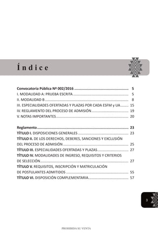 3
PROHIBIDA SU VENTA
Convocatoria Pública Nº 002/2016.................................................... 5
I. MODALIDAD A: PRUEBA ESCRITA........................................................ 5
II. MODALIDAD B.................................................................................... 8
III. ESPECIALIDADES OFERTADAS Y PLAZAS POR CADA ESFM y UA......... 15
IV. REGLAMENTO DEL PROCESO DE ADMISIÓN...................................... 19
V. NOTAS IMPORTANTES......................................................................... 20
Reglamento....................................................................................... 23
TÍTULO I. DISPOSICIONES GENERALES................................................... 23
TÍTULO II. DE LOS DERECHOS, DEBERES, SANCIONES Y EXCLUSIÓN
DEL PROCESO DE ADMISIÓN.................................................................. 25
TÍTULO III. ESPECIALIDADES OFERTADAS Y PLAZAS................................ 27
TÍTULO IV. MODALIDADES DE INGRESO, REQUISITOS Y CRITERIOS
DE SELECCIÓN......................................................................................... 27
TÍTULO V. REQUISITOS, INSCRIPCIÓN Y MATRICULACIÓN
DE POSTULANTES ADMITIDOS............................................................... 55
TÍTULO VI. DISPOSICIÓN COMPLEMENTARIA......................................... 57
Í n d i c e
 