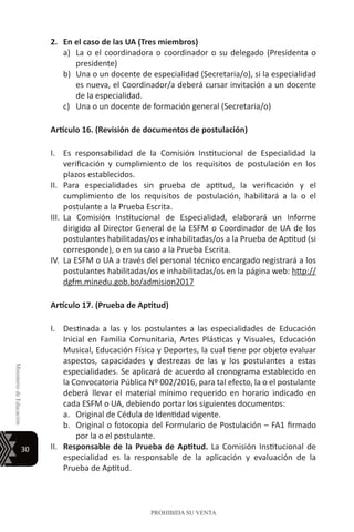 30
MinisteriodeEducación
PROHIBIDA SU VENTA
2.	 En el caso de las UA (Tres miembros)
a)	 La o el coordinadora o coordinador o su delegado (Presidenta o
presidente)
b)	 Una o un docente de especialidad (Secretaria/o), si la especialidad
es nueva, el Coordinador/a deberá cursar invitación a un docente
de la especialidad.
c)	 Una o un docente de formación general (Secretaria/o)
Artículo 16. (Revisión de documentos de postulación)
I.	 Es responsabilidad de la Comisión Institucional de Especialidad la
verificación y cumplimiento de los requisitos de postulación en los
plazos establecidos.
II.	 Para especialidades sin prueba de aptitud, la verificación y el
cumplimiento de los requisitos de postulación, habilitará a la o el
postulante a la Prueba Escrita.
III.	 La Comisión Institucional de Especialidad, elaborará un Informe
dirigido al Director General de la ESFM o Coordinador de UA de los
postulantes habilitadas/os e inhabilitadas/os a la Prueba de Aptitud (si
corresponde), o en su caso a la Prueba Escrita.
IV.	 La ESFM o UA a través del personal técnico encargado registrará a los
postulantes habilitadas/os e inhabilitadas/os en la página web: http://
dgfm.minedu.gob.bo/admision2017
Artículo 17. (Prueba de Aptitud)
I.	 Destinada a las y los postulantes a las especialidades de Educación
Inicial en Familia Comunitaria, Artes Plásticas y Visuales, Educación
Musical, Educación Física y Deportes, la cual tiene por objeto evaluar
aspectos, capacidades y destrezas de las y los postulantes a estas
especialidades. Se aplicará de acuerdo al cronograma establecido en
la Convocatoria Pública Nº 002/2016, para tal efecto, la o el postulante
deberá llevar el material mínimo requerido en horario indicado en
cada ESFM o UA, debiendo portar los siguientes documentos:
a.	 Original de Cédula de Identidad vigente.
b.	 Original o fotocopia del Formulario de Postulación – FA1 firmado
por la o el postulante.
II.	 Responsable de la Prueba de Aptitud. La Comisión Institucional de
especialidad es la responsable de la aplicación y evaluación de la
Prueba de Aptitud.
 