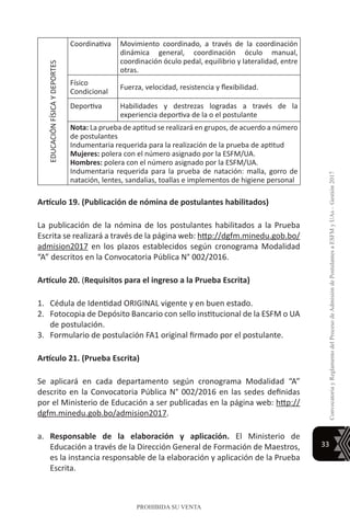 33
ConvocatoriayReglamentodelProcesodeAdmisióndePostulantesaESFMyUAs–Gestión2017
PROHIBIDA SU VENTA
EDUCACIÓNFÍSICAYDEPORTES
Coordinativa Movimiento coordinado, a través de la coordinación
dinámica general, coordinación óculo manual,
coordinación óculo pedal, equilibrio y lateralidad, entre
otras.
Físico
Condicional
Fuerza, velocidad, resistencia y flexibilidad.
Deportiva Habilidades y destrezas logradas a través de la
experiencia deportiva de la o el postulante
Nota: La prueba de aptitud se realizará en grupos, de acuerdo a número
de postulantes
Indumentaria requerida para la realización de la prueba de aptitud
Mujeres: polera con el número asignado por la ESFM/UA.
Hombres: polera con el número asignado por la ESFM/UA.
Indumentaria requerida para la prueba de natación: malla, gorro de
natación, lentes, sandalias, toallas e implementos de higiene personal
Artículo 19. (Publicación de nómina de postulantes habilitados)
La publicación de la nómina de los postulantes habilitados a la Prueba
Escrita se realizará a través de la página web: http://dgfm.minedu.gob.bo/
admision2017 en los plazos establecidos según cronograma Modalidad
“A” descritos en la Convocatoria Pública N° 002/2016.
Artículo 20. (Requisitos para el ingreso a la Prueba Escrita)
1.	 Cédula de Identidad ORIGINAL vigente y en buen estado.
2.	 Fotocopia de Depósito Bancario con sello institucional de la ESFM o UA
de postulación.
3.	 Formulario de postulación FA1 original firmado por el postulante.
Artículo 21. (Prueba Escrita)
Se aplicará en cada departamento según cronograma Modalidad “A”
descrito en la Convocatoria Pública N° 002/2016 en las sedes definidas
por el Ministerio de Educación a ser publicadas en la página web: http://
dgfm.minedu.gob.bo/admision2017.
a.	 Responsable de la elaboración y aplicación. El Ministerio de
Educación a través de la Dirección General de Formación de Maestros,
es la instancia responsable de la elaboración y aplicación de la Prueba
Escrita.
 