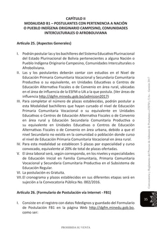 35
ConvocatoriayReglamentodelProcesodeAdmisióndePostulantesaESFMyUAs–Gestión2017
PROHIBIDA SU VENTA
CAPÍTULO II
MODALIDAD B1 – POSTULANTES CON PERTENENCIA A NACIÓN
O PUEBLO INDÍGENA ORIGINARIO CAMPESINO, COMUNIDADES
INTERCULTURALES O AFROBOLIVIANA
Artículo 25. (Aspectos Generales)
I.	 Podrán postular las y los bachilleres del Sistema Educativo Plurinacional
del Estado Plurinacional de Bolivia pertenecientes a alguna Nación o
Pueblo Indígena Originario Campesino, Comunidades Interculturales o
Afroboliviana.
II.	 Las y los postulantes deberán contar con estudios en el Nivel de
Educación Primaria Comunitaria Vocacional y Secundaria Comunitaria
Productiva o su equivalente, en Unidades Educativas o Centros de
Educación Alternativa Fiscales o de Convenio en área rural, ubicadas
en el área de influencia de la ESFM o UA a la que postula. (Ver áreas de
influencia http://dgfm.minedu.gob.bo/admision2017)
III.	Para completar el número de plazas establecidas, podrán postular a
esta Modalidad bachilleres que hayan cursado el nivel de Educación
Primaria Comunitaria Vocacional o su equivalente en Unidades
Educativas o Centros de Educación Alternativa Fiscales o de Convenio
en área rural y Educación Secundaria Comunitaria Productiva o
su equivalente en Unidades Educativas o Centros de Educación
Alternativas Fiscales o de Convenio en área urbana, debido a que el
nivel Secundario no existía en la comunidad o población donde curso
el nivel de Educación Primaria Comunitaria Vocacional en área rural.
IV.	Para esta modalidad se establecen 5 plazas por especialidad y curso
convocado, equivalente al 20% de total de plazas ofertadas.
V.	 El área laboral será, según corresponda, en los niveles y especialidades
de Educación Inicial en Familia Comunitaria, Primaria Comunitaria
Vocacional y Secundaria Comunitaria Productiva en el Subsistema de
Educación Regular.
VI.	La postulación es Gratuita.
VII.	El cronograma y plazos establecidos en sus diferentes etapas será en
sujeción a la Convocatoria Pública No. 002/2016.
Artículo 26. (Formulario de Postulación vía Internet - FB1)
I.	 Consiste en el registro con datos fidedignos y guardado del Formulario
de Postulación FB1 en la página Web http://dgfm.minedu.gob.bo,
como ser:
 