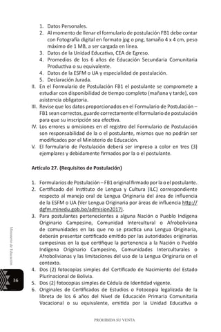 36
MinisteriodeEducación
PROHIBIDA SU VENTA
1.	 Datos Personales.
2.	 Al momento de llenar el formulario de postulación FB1 debe contar
con Fotografía digital en formato jpg o png, tamaño 4 x 4 cm, peso
máximo de 1 MB, a ser cargada en línea.
3.	 Datos de la Unidad Educativa, CEA de Egreso.
4.	 Promedios de los 6 años de Educación Secundaria Comunitaria
Productiva o su equivalente.
4.	 Datos de la ESFM o UA y especialidad de postulación.
5.	 Declaración Jurada.
II.	 En el Formulario de Postulación FB1 el postulante se compromete a
estudiar con disponibilidad de tiempo completo (mañana y tarde), con
asistencia obligatoria.
III.	 Revise que los datos proporcionados en el Formulario de Postulación –
FB1 sean correctos, guarde correctamente el formulario de postulación
para que su inscripción sea efectiva.
IV.	Los errores u omisiones en el registro del Formulario de Postulación
son responsabilidad de la o el postulante, mismos que no podrán ser
modificados por el Ministerio de Educación.
V.	 El formulario de Postulación deberá ser impreso a color en tres (3)
ejemplares y debidamente firmados por la o el postulante.
Artículo 27. (Requisitos de Postulación)
1.	 FormulariosdePostulación–FB1originalfirmadoporlaoelpostulante.
2.	 Certificado del Instituto de Lengua y Cultura (ILC) correspondiente
respecto al manejo oral de Lengua Originaria del área de influencia
de la ESFM o UA (Ver Lengua Originaria por áreas de influencia http://
dgfm.minedu.gob.bo/admision2017).
3.	 Para postulantes pertenecientes a alguna Nación o Pueblo Indígena
Originario Campesino, Comunidad Intercultural o Afroboliviana
de comunidades en las que no se practica una Lengua Originaria,
deberán presentar certificado emitido por las autoridades originarias
campesinas en la que certifique la pertenencia a la Nación o Pueblo
Indígena Originario Campesino, Comunidades Interculturales o
Afrobolivianas y las limitaciones del uso de la Lengua Originaria en el
contexto.
4.	 Dos (2) fotocopias simples del Certificado de Nacimiento del Estado
Plurinacional de Bolivia.
5.	 Dos (2) fotocopias simples de Cédula de Identidad vigente.
6.	 Originales de Certificados de Estudios o Fotocopia legalizada de la
libreta de los 6 años del Nivel de Educación Primaria Comunitaria
Vocacional o su equivalente, emitida por la Unidad Educativa o
 