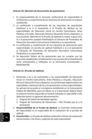38
MinisteriodeEducación
PROHIBIDA SU VENTA
Artículo 30. (Revisión de Documentos de postulación)
I.	 Es responsabilidad de la Comisión Institucional de Especialidad la
verificación y cumplimiento de los requisitos de postulación en el plazo
establecido.
II.	 La verificación y cumplimiento de los requisitos de postulación
habilitará a la o el postulante a la Prueba de Aptitud en las
especialidades de Educación Inicial en Familia Comunitaria, Artes
Plásticas y Visuales, Educación Musical, Educación Física y Deportes; si
la puntuación obtenida en la Prueba de Aptitud es mayor o igual a 61,
la o el postulante quedará Habilitada/o al Cómputo de Promedios de
Educación Secundaria Comunitaria Productiva o su equivalente.
III.	 La verificación y cumplimiento de los requisitos de postulación para
especialidades sin prueba de aptitud habilitará a la o el postulante
al Cómputo de Promedios de Educación Secundaria Comunitaria
Productiva o su equivalente.
V.	 Se depurarán folders de los postulantes que no cumplan con los
requisitosestablecidos,laHabilitaciónolascausalesdelaInhabilitación
serán centralizadas y reflejadas en el Formulario Centralizador –
Modalidad B1.
Artículo 31. (Prueba de Aptitud)
I.	 Destinada a las y los postulantes a las especialidades de Educación
Inicial en Familia Comunitaria, Artes Plásticas y Visuales, Educación
Musical,Educación FísicayDeportes,la cual tieneporobjetoevaluar las
capacidades y destrezas de las y los postulantes a estas especialidades.
Se aplicará de acuerdo al cronograma establecido en la Convocatoria
Pública Nº 002/2016, para tal efecto, la o el postulante deberá llevar
el material mínimo requerido en horario indicado en cada ESFM o UA,
debiendo portar la siguiente documentación:
1.	 Original de Cédula de Identidad vigente.
2.	 Original de Formulario de Postulación – FB1 firmado por la o el
postulante.
II.	 Responsabilidad de la Prueba de Aptitud. La Comisión Institucional
de Especialidad es la responsable de la evaluación de la prueba de
aptitud.
III.	 Característica. La Prueba de Aptitud contendrá criterios de evaluación
concernientes a las áreas y aspectos de cada especialidad.
 