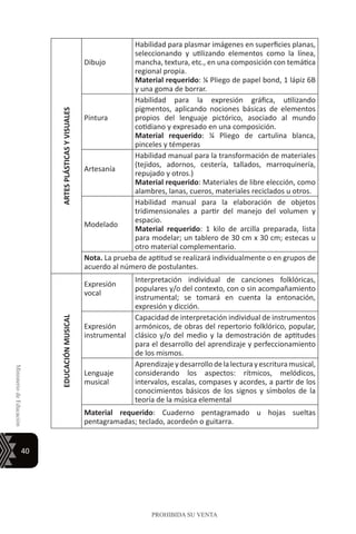 40
MinisteriodeEducación
PROHIBIDA SU VENTA
ARTESPLÁSTICASYVISUALES
Dibujo
Habilidad para plasmar imágenes en superficies planas,
seleccionando y utilizando elementos como la línea,
mancha, textura, etc., en una composición con temática
regional propia.
Material requerido: ¼ Pliego de papel bond, 1 lápiz 6B
y una goma de borrar.
Pintura
Habilidad para la expresión gráfica, utilizando
pigmentos, aplicando nociones básicas de elementos
propios del lenguaje pictórico, asociado al mundo
cotidiano y expresado en una composición.
Material requerido: ¼ Pliego de cartulina blanca,
pinceles y témperas
Artesanía
Habilidad manual para la transformación de materiales
(tejidos, adornos, cestería, tallados, marroquinería,
repujado y otros.)
Material requerido: Materiales de libre elección, como
alambres, lanas, cueros, materiales reciclados u otros.
Modelado
Habilidad manual para la elaboración de objetos
tridimensionales a partir del manejo del volumen y
espacio.
Material requerido: 1 kilo de arcilla preparada, lista
para modelar; un tablero de 30 cm x 30 cm; estecas u
otro material complementario.
Nota. La prueba de aptitud se realizará individualmente o en grupos de
acuerdo al número de postulantes.
EDUCACIÓNMUSICAL
Expresión
vocal
Interpretación individual de canciones folklóricas,
populares y/o del contexto, con o sin acompañamiento
instrumental; se tomará en cuenta la entonación,
expresión y dicción.
Expresión
instrumental
Capacidad de interpretación individual de instrumentos
armónicos, de obras del repertorio folklórico, popular,
clásico y/o del medio y la demostración de aptitudes
para el desarrollo del aprendizaje y perfeccionamiento
de los mismos.
Lenguaje
musical
Aprendizajeydesarrollodelalecturayescrituramusical,
considerando los aspectos: rítmicos, melódicos,
intervalos, escalas, compases y acordes, a partir de los
conocimientos básicos de los signos y símbolos de la
teoría de la música elemental
Material requerido: Cuaderno pentagramado u hojas sueltas
pentagramadas; teclado, acordeón o guitarra.
 