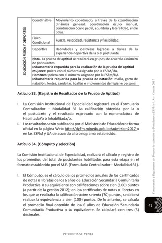 41
ConvocatoriayReglamentodelProcesodeAdmisióndePostulantesaESFMyUAs–Gestión2017
PROHIBIDA SU VENTA
EDUCACIÓNFÍSICAYDEPORTES
Coordinativa Movimiento coordinado, a través de la coordinación
dinámica general, coordinación óculo manual,
coordinación óculo pedal, equilibrio y lateralidad, entre
otras.
Físico
Condicional
Fuerza, velocidad, resistencia y flexibilidad.
Deportiva Habilidades y destrezas logradas a través de la
experiencia deportiva de la o el postulante
Nota. La prueba de aptitud se realizará en grupos, de acuerdo a número
de postulantes
Indumentaria requerida para la realización de la prueba de aptitud
Mujeres: polera con el número asignado por la ESFM/UA.
Hombres: polera con el número asignado por la ESFM/UA.
Indumentaria requerida para la prueba de natación: malla, gorro de
natación, lentes, sandalias, toallas e implementos de higiene personal
Artículo 33. (Registro de Resultados de la Prueba de Aptitud)
I.	 La Comisión Institucional de Especialidad registrará en el Formulario
Centralizador – Modalidad B1 la calificación obtenida por la o
el postulante y el resultado expresado con la nomenclatura de
Habilitada/o ó Inhabilitada/o.
II.	 LosresultadosseránpublicadosporelMinisteriodeEducacióndeforma
oficial en la página Web: http://dgfm.minedu.gob.bo/admision2017 o
en las ESFM y UA de acuerdo al cronograma establecido.
Artículo 34. (Cómputo y selección)
La Comisión Institucional de Especialidad, realizará el cálculo y registro de
los promedios del total de postulantes habilitados para esta etapa en el
formato establecido por el M.E. (Formulario Centralizador – Modalidad B1).
I.	 El Cómputo, es el cálculo de los promedios anuales de los certificados
de notas o libretas de los 6 años de Educación Secundaria Comunitaria
Productiva o su equivalente con calificaciones sobre cien (100) puntos
(a partir de la gestión 2012); en los certificados de notas o libretas en
los que se realizaba la calificación sobre setenta (70) puntos, se deberá
realizar la equivalencia a cien (100) puntos. De lo anterior, se calcula
el promedio final obtenido de los 6 años de Educación Secundaria
Comunitaria Productiva o su equivalente. Se calculará con tres (3)
decimales.
 