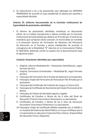 42
MinisteriodeEducación
PROHIBIDA SU VENTA
II.	 Se seleccionará a las y los postulantes que obtengan los MAYORES
PROMEDIOS de acuerdo al cupo establecido (5 plazas) por paralelo y
especialidad ofertada.
Artículo 35. (Informe documentado de la Comisión Institucional de
Especialidad de postulantes admitidos)
I.	 El informe de postulantes admitidos constituye un documento
oficial, de un trabajo transparente e idóneo emitido por la Comisión
Institucional de Especialidad que deberá ser firmado por el total de los
miembros que componen dicha comisión. El mismo debe ser remitido
a la Dirección General de Formación de Maestros del Ministerio
de Educación en el formato y plazos establecidos de acuerdo al
cronograma de la Modalidad “B” descrito en la Convocatoria Pública
N° 002/2016, debiendo remitir la carpeta con la documentación bajo
el siguiente orden:
Carátula: Postulantes Admitidos por especialidad.
1.	 Original, Informe Modalidad B1 – Postulantes Admitidas/os, según
formato del M.E.
2.	 Original, Formulario Centralizador – Modalidad B1, según formato
del M.E.
3.	 Fotocopia del Formulario de la Prueba de Aptitud (si corresponde).
4.	 Fotocopia simple del Formulario de Postulación FB1 firmado por el
postulante.
5.	 Fotocopia del Certificado del Instituto de Lengua y Cultura (ILC).
6.	 Fotocopia de Certificado de Nacimiento del Estado Plurinacional de
Bolivia.
7.	 Fotocopia de Cédula de Identidad vigente y legible.
8.	 Certificados de Estudios o libreta de los 6 años del Nivel de
Educación Primaria Comunitaria Vocacional o su equivalente.
9.	 Certificados de Estudios o libreta de los 6 años de Educación
Secundaria Comunitaria Productiva o su equivalente.
10.	Fotocopia simple de Certificado Médico expedido por el (INSO) o
un Hospital del Sistema de Salud Público, en la que certifique que la
o el postulante es apto para el ejercicio físico intenso. (Especialidad
de Educación Física y Deportes).
 