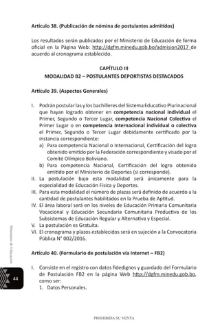 44
MinisteriodeEducación
PROHIBIDA SU VENTA
Artículo 38. (Publicación de nómina de postulantes admitidos)
Los resultados serán publicados por el Ministerio de Educación de forma
oficial en la Página Web: http://dgfm.minedu.gob.bo/admision2017 de
acuerdo al cronograma establecido.
CAPÍTULO III
MODALIDAD B2 – POSTULANTES DEPORTISTAS DESTACADOS
Artículo 39. (Aspectos Generales)
I.	 Podrán postular las y los bachilleres del Sistema Educativo Plurinacional
que hayan logrado obtener en competencia nacional individual el
Primer, Segundo o Tercer Lugar, competencia Nacional Colectiva el
Primer Lugar o en competencia Internacional individual o colectiva
el Primer, Segundo o Tercer Lugar debidamente certificado por la
instancia correspondiente:
a)	 Para competencia Nacional o Internacional, Certificación del logro
obtenido emitido por la Federación correspondiente y visado por el
Comité Olímpico Boliviano.
b)	 Para competencia Nacional, Certificación del logro obtenido
emitido por el Ministerio de Deportes (si corresponde).
II.	 La postulación bajo esta modalidad será únicamente para la
especialidad de Educación Física y Deportes.
III.	 Para esta modalidad el número de plazas será definido de acuerdo a la
cantidad de postulantes habilitados en la Prueba de Aptitud.
IV.	 El área laboral será en los niveles de Educación Primaria Comunitaria
Vocacional y Educación Secundaria Comunitaria Productiva de los
Subsistemas de Educación Regular y Alternativa y Especial.
V.	 La postulación es Gratuita.
VI.	El cronograma y plazos establecidos será en sujeción a la Convocatoria
Pública N° 002/2016.
Artículo 40. (Formulario de postulación vía Internet – FB2)
I.	 Consiste en el registro con datos fidedignos y guardado del Formulario
de Postulación FB2 en la página Web http://dgfm.minedu.gob.bo,
como ser:
1.	 Datos Personales.
 