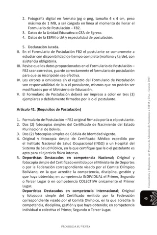 45
ConvocatoriayReglamentodelProcesodeAdmisióndePostulantesaESFMyUAs–Gestión2017
PROHIBIDA SU VENTA
2.	 Fotografía digital en formato jpg o png, tamaño 4 x 4 cm, peso
máximo de 1 MB, a ser cargada en línea al momento de llenar el
Formulario de Postulación – FB2.
3.	 Datos de la Unidad Educativa o CEA de Egreso.
4.	 Datos de la ESFM o UA y especialidad de postulación.
5.	 Declaración Jurada.
II.	 En el Formulario de Postulación FB2 el postulante se compromete a
estudiar con disponibilidad de tiempo completo (mañana y tarde), con
asistencia obligatoria.
III.	 Revise que los datos proporcionados en el Formulario de Postulación –
FB2 sean correctos, guarde correctamente el formulario de postulación
para que su inscripción sea efectiva.
IV.	Los errores u omisiones en el registro del Formulario de Postulación
son responsabilidad de la o el postulante, mismos que no podrán ser
modificados por el Ministerio de Educación.
V.	 El Formulario de Postulación deberá ser impreso a color en tres (3)
ejemplares y debidamente firmados por la o el postulante.
Artículo 41. (Requisitos de Postulación)
1.	 Formulario de Postulación – FB2 original firmado por la o el postulante.
2.	 Dos (2) fotocopias simples del Certificado de Nacimiento del Estado
Plurinacional de Bolivia.
3.	 Dos (2) fotocopias simples de Cédula de Identidad vigente.
4.	 Original y fotocopia simple de Certificado Médico expedido por
el Instituto Nacional de Salud Ocupacional (INSO) o un Hospital del
Sistema de Salud Público, en la que certifique que la o el postulante es
apto para el ejercicio físico intenso.
5.	 Deportistas Destacados en competencia Nacional; Original y
fotocopia simple del Certificado emitido por el Ministerio de Deportes
o por la Federación correspondiente visado por el Comité Olímpico
Boliviano, en la que acredite la competencia, disciplina, gestión y
que haya obtenido; en competencia INDIVIDUAL el Primer, Segundo
o Tercer Lugar ó en competencia COLECTIVA únicamente el Primer
Lugar.
	 Deportistas Destacados en competencia Internacional; Original
y fotocopia simple del Certificado emitido por la Federación
correspondiente visado por el Comité Olímpico, en la que acredite la
competencia, disciplina, gestión y que haya obtenido; en competencia
individual o colectiva el Primer, Segundo o Tercer Lugar.
 