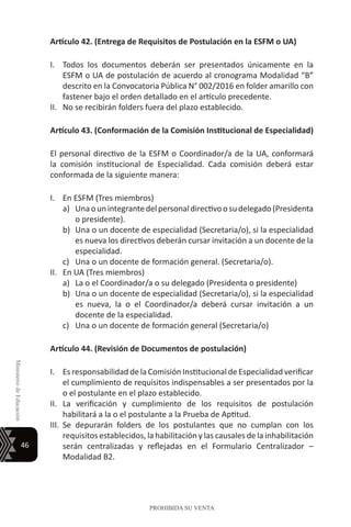 46
MinisteriodeEducación
PROHIBIDA SU VENTA
Artículo 42. (Entrega de Requisitos de Postulación en la ESFM o UA)
I.	 Todos los documentos deberán ser presentados únicamente en la
ESFM o UA de postulación de acuerdo al cronograma Modalidad “B”
descrito en la Convocatoria Pública N° 002/2016 en folder amarillo con
fastener bajo el orden detallado en el artículo precedente.
II.	 No se recibirán folders fuera del plazo establecido.
Artículo 43. (Conformación de la Comisión Institucional de Especialidad)
El personal directivo de la ESFM o Coordinador/a de la UA, conformará
la comisión institucional de Especialidad. Cada comisión deberá estar
conformada de la siguiente manera:
I.	 En ESFM (Tres miembros)
a)	 Unaounintegrantedelpersonaldirectivoosudelegado(Presidenta
o presidente).
b)	 Una o un docente de especialidad (Secretaria/o), si la especialidad
es nueva los directivos deberán cursar invitación a un docente de la
especialidad.
c)	 Una o un docente de formación general. (Secretaria/o).
II.	 En UA (Tres miembros)
a)	 La o el Coordinador/a o su delegado (Presidenta o presidente)
b)	 Una o un docente de especialidad (Secretaria/o), si la especialidad
es nueva, la o el Coordinador/a deberá cursar invitación a un
docente de la especialidad.
c)	 Una o un docente de formación general (Secretaria/o)
Artículo 44. (Revisión de Documentos de postulación)
I.	 Es responsabilidad de la Comisión Institucional de Especialidad verificar
el cumplimiento de requisitos indispensables a ser presentados por la
o el postulante en el plazo establecido.
II.	 La verificación y cumplimiento de los requisitos de postulación
habilitará a la o el postulante a la Prueba de Aptitud.
III.	 Se depurarán folders de los postulantes que no cumplan con los
requisitos establecidos, la habilitación y las causales de la inhabilitación
serán centralizadas y reflejadas en el Formulario Centralizador –
Modalidad B2.
 