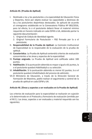 47
ConvocatoriayReglamentodelProcesodeAdmisióndePostulantesaESFMyUAs–Gestión2017
PROHIBIDA SU VENTA
Artículo 45. (Prueba de Aptitud)
I.	 Destinada a las y los postulantes a la especialidad de Educación Física
y Deportes, tiene por objeto evaluar las capacidades y destrezas de
las y los postulantes deportistas destacados. Se aplicará de acuerdo
al cronograma establecido en la Convocatoria Pública Nº 002/2016,
para tal efecto, la o el postulante deberá llevar el material mínimo
requerido en horario indicado en cada ESFM o UA, debiendo portar la
siguiente documentación:
1.	 Original de Cédula de Identidad vigente.
2.	 Original Formulario de Postulación – FB2 firmado por la o el
postulante.
II.	 Responsabilidad de la Prueba de Aptitud. La Comisión Institucional
de Especialidad es la responsable de la evaluación de la prueba de
aptitud.
III.	 Característica. La Prueba de Aptitud contendrá criterios de evaluación
concernientes a las áreas y aspectos de la especialidad.
IV.	 Puntaje asignado. La Prueba de Aptitud será calificada sobre 100
puntos.
V.	 Habilitación. Si la puntuación obtenida es mayor o igual a 61 puntos, la
o el postulante quedará Habilitada/o a su selección.
VI.	Inhabilitación. Si la puntuación obtenida es menor 61 puntos, la o el
postulante quedará Inhabilitada/o del proceso de admisión.
VII.	El Ministerio de Educación, a través de la Dirección General de
Formación de Maestros, podrá realizar el seguimiento y control de la
prueba de aptitud en cada ESFM y UA.
Artículo 46. (Áreas y aspectos a ser evaluados en la Prueba de Aptitud)
Los criterios de evaluación para la especialidad se realizarán en sujeción
a lo determinado en el Protocolo y formulario de evaluación (emitido por
el M.E.). Las áreas, aspectos a ser evaluados y material requerido son los
siguientes:
 