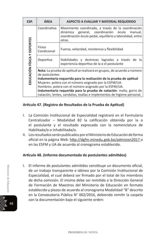 48
MinisteriodeEducación
PROHIBIDA SU VENTA
ESP. ÁREA ASPECTO A EVALUAR Y MATERIAL REQUERIDO
EDUCACIÓNFÍSICAYDEPORTES
Coordinativa Movimiento coordinado, a través de la coordinación
dinámica general, coordinación óculo manual,
coordinación óculo pedal, equilibrio y lateralidad, entre
otras.
Físico
Condicional
Fuerza, velocidad, resistencia y flexibilidad.
Deportiva Habilidades y destrezas logradas a través de la
experiencia deportiva de la o el postulante
Nota: La prueba de aptitud se realizará en grupos, de acuerdo a número
de postulantes
Indumentaria requerida para la realización de la prueba de aptitud
Mujeres: polera con el número asignado por la ESFM/UA.
Hombres: polera con el número asignado por la ESFM/UA.
Indumentaria requerida para la prueba de natación: malla, gorro de
natación, lentes, sandalias, toallas e implementos de higiene personal.
Artículo 47. (Registro de Resultados de la Prueba de Aptitud)
I.	 La Comisión Institucional de Especialidad registrará en el Formulario
Centralizador – Modalidad B2 la calificación obtenida por la o
el postulante y el resultado expresado con la nomenclatura de
Habilitada/o o Inhabilitada/o.
II.	 LosresultadosseránpublicadosporelMinisteriodeEducacióndeforma
oficial en la página Web: http://dgfm.minedu.gob.bo/admision2017 o
en las ESFM y UA de acuerdo al cronograma establecido.
Artículo 48. (Informe documentado de postulantes admitidos)
I.	 El informe de postulantes admitidos constituye un documento oficial,
de un trabajo transparente e idóneo por la Comisión Institucional de
Especialidad, el cual deberá ser firmado por el total de los miembros
de dicha comisión. El mismo debe ser remitido a la Dirección General
de Formación de Maestros del Ministerio de Educación en formato
establecido y plazos de acuerdo al cronograma Modalidad “B” descrito
en la Convocatoria Pública N° 002/2016, debiendo remitir la carpeta
con la documentación bajo el siguiente orden:
 