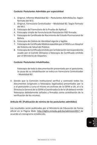 49
ConvocatoriayReglamentodelProcesodeAdmisióndePostulantesaESFMyUAs–Gestión2017
PROHIBIDA SU VENTA
Carátula: Postulantes Admitidos por especialidad
1.	 Original, Informe Modalidad B2 – Postulantes Admitidas/os. Según
formato del M.E.
2.	 Original, Formulario Centralizador – Modalidad B2. Según formato
del M.E.
3.	 Fotocopia del Formulario de la Prueba de Aptitud.
4.	 Fotocopia simple de Formulario de Postulación FB2 firmada.
5.	 Fotocopia de Certificado de Nacimiento del Estado Plurinacional de
Bolivia.
6.	 Fotocopia de Cédula de Identidad vigente y legible.
7.	 Fotocopia de Certificado Médico expedido por el INSO o un Hospital
del Sistema de Salud del Público.
8.	 Fotocopia de Certificado emitido por la Federación correspondiente
visado por el Comité Olímpico o fotocopia de Certificado emitido
por el Ministerio de Deportes.
Carátula: Postulantes Inhabilitados.
	 Fotocopia de toda la documentación presentada por el postulante,
la causa de su inhabilitación se indica en Formulario Centralizador
- Modalidad B2.
II.	 Siendo que la Comisión Institucional verificó y contrastó todos los
documentos (originales o fotocopias legalizadas) presentados por la
o el postulante y cursa el mismo en archivos de la ESFM o UA, el o la
Director/a General de la ESFM o Coordinador/a de la UA deberá remitir
fotocopias debidamente selladas y firmadas como acreditación de la
verificación de los mismos.
Artículo 49. (Publicación de nómina de los postulantes admitidos)
Los resultados serán publicados por el Ministerio de Educación de forma
oficial en la Página Web: http://dgfm.minedu.gob.bo/admision2017 de
acuerdo al cronograma establecido.
 