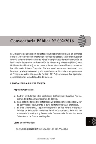 5
PROHIBIDA SU VENTA
El Ministerio de Educación del Estado Plurinacional de Bolivia, en el marco
de lo establecido en la Constitución Política del Estado, Ley de la Educación
Nº 070 “Avelino Siñani - Elizardo Pérez” y del proceso de transformación de
las Escuelas Superiores de Formación de Maestras y Maestros (ESFM) y sus
Unidades Académicas (UA) en centros de excelencia académica, convoca a
bachilleres del Sistema Educativo Plurinacional que deseen formarse como
Maestras y Maestros con el grado académico de Licenciatura a postularse
al Proceso de Admisión para la Gestión 2017 de acuerdo a las siguientes
especificaciones y modalidades de ingreso:
I. MODALIDAD A: PRUEBA ESCRITA
Aspectos Generales:
a.	 Podrán postular las y los bachilleres del Sistema Educativo Plurina-
cional del Estado Plurinacional de Bolivia.
b.	 Para esta modalidad se establecen 20 plazas por especialidad y cur-
so convocado, equivalente al 80% del total de plazas ofertadas.
c.	 El área laboral será, según corresponda, en los niveles y especia-
lidades de Educación Inicial en Familia Comunitaria, Primaria Co-
munitaria Vocacional y Secundaria Comunitaria Productiva en el
Subsistema de Educación Regular.
Costo de Postulación:
Bs. 150,00 (CIENTO CINCUENTA 00/100 BOLIVIANOS)
Convocatoria Pública Nº 002/2016
 