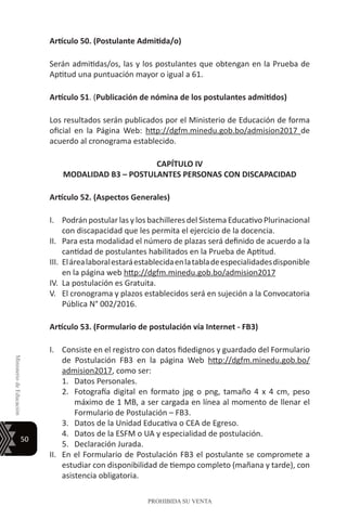 50
MinisteriodeEducación
PROHIBIDA SU VENTA
Artículo 50. (Postulante Admitida/o)
Serán admitidas/os, las y los postulantes que obtengan en la Prueba de
Aptitud una puntuación mayor o igual a 61.
Artículo 51. (Publicación de nómina de los postulantes admitidos)
Los resultados serán publicados por el Ministerio de Educación de forma
oficial en la Página Web: http://dgfm.minedu.gob.bo/admision2017 de
acuerdo al cronograma establecido.
CAPÍTULO IV
MODALIDAD B3 – POSTULANTES PERSONAS CON DISCAPACIDAD
Artículo 52. (Aspectos Generales)
I.	 Podrán postular las y los bachilleres del Sistema Educativo Plurinacional
con discapacidad que les permita el ejercicio de la docencia.
II.	 Para esta modalidad el número de plazas será definido de acuerdo a la
cantidad de postulantes habilitados en la Prueba de Aptitud.
III.	 Elárealaboralestaráestablecidaenlatabladeespecialidadesdisponible
en la página web http://dgfm.minedu.gob.bo/admision2017
IV.	 La postulación es Gratuita.
V.	 El cronograma y plazos establecidos será en sujeción a la Convocatoria
Pública N° 002/2016.
Artículo 53. (Formulario de postulación vía Internet - FB3)
I.	 Consiste en el registro con datos fidedignos y guardado del Formulario
de Postulación FB3 en la página Web http://dgfm.minedu.gob.bo/
admision2017, como ser:
1.	 Datos Personales.
2.	 Fotografía digital en formato jpg o png, tamaño 4 x 4 cm, peso
máximo de 1 MB, a ser cargada en línea al momento de llenar el
Formulario de Postulación – FB3.
3.	 Datos de la Unidad Educativa o CEA de Egreso.
4.	 Datos de la ESFM o UA y especialidad de postulación.
5.	 Declaración Jurada.
II.	 En el Formulario de Postulación FB3 el postulante se compromete a
estudiar con disponibilidad de tiempo completo (mañana y tarde), con
asistencia obligatoria.
 
